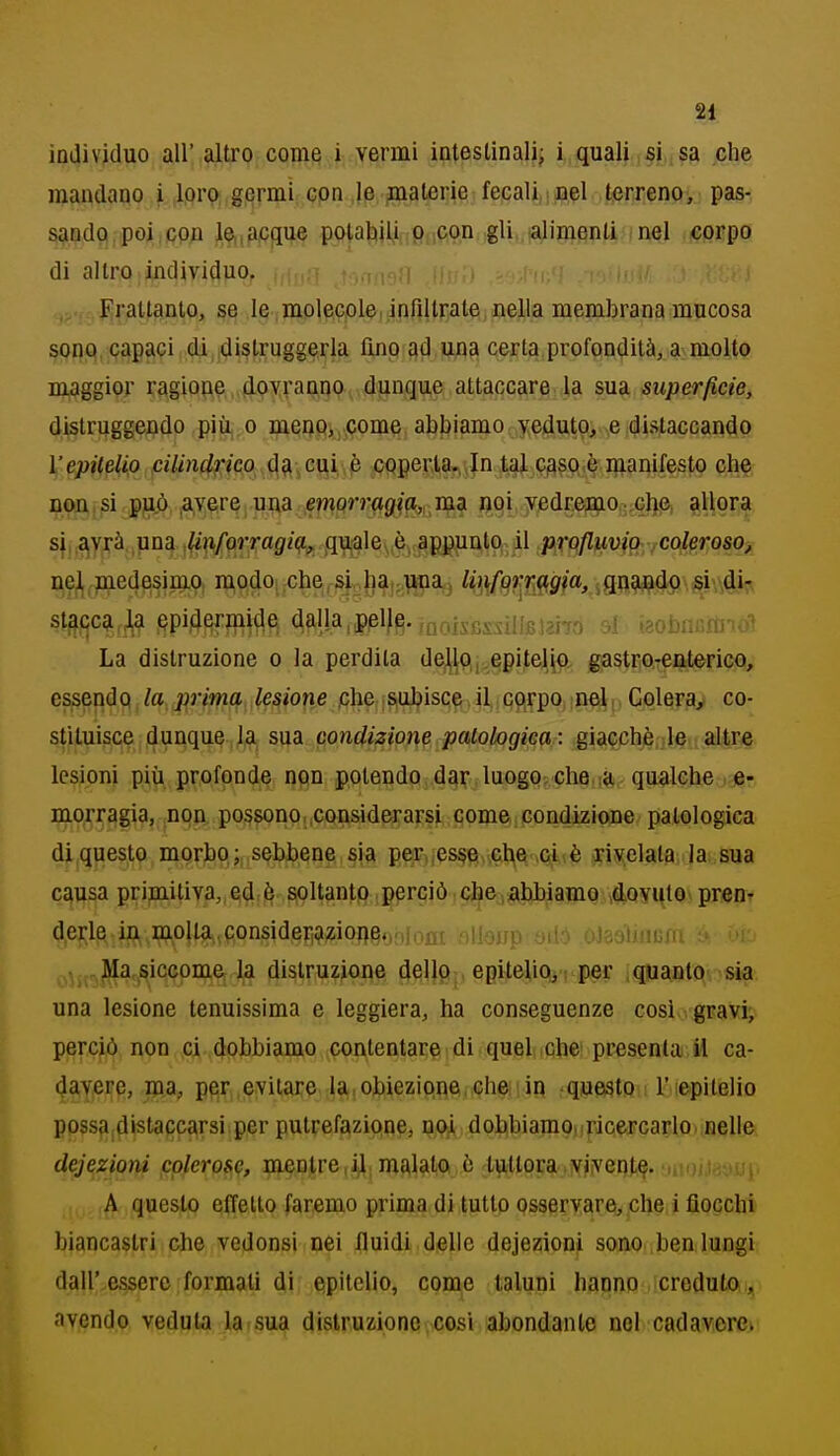 individuo all' altro coniQ i vermi intestinali; i quali si sa che mandano i iflrp germi cpn,le flialerie fecali ioel terreno, pas- sando poi;Cpn l^,acgue pp[a|t|y[ri0flfipn,,gli,,iaji8(^flplijA^l upprpo di altro individuo, t,,inon t!-M - ' ' ' flrattanto, se le molecole, infiltrate nella membrana mucosa sono, capaci di distruggerla fino ad una certa profondità, a molto maggior ragione,,dovvaiino.,,dunque attaccare la sua superficie, distruggendo più o meuPi,,come abbiamo veduto, e distaccando Vepitelio pilindfico d?i,cui è cpperta^^In lai piaso è manifesto che non, si p|aò ,a,vere una emQrrag}^, m^ opi vedremo che allora si,,a|Vrà una ,iii(iforragiq., qu.;ale,ò, appunto il profluvio .coleroso, u,9^,?iiedesimo, modo che si ha„i^a3 ^Ìi\(9^mm,imW^'4'^^k s^c^^M ppi4erjnjde dalla,pplf^. ,noisfissillBi2Ì7o si .«obnn.rtno'* La distruzione o la perdita de^lp,,epitelio, gastroreaterico, essenÙQ la p7'ima lesione ,che subisce il corpo nel, Colera, co- stituisce dunque la sua condizione patologica : giacché altre lesioni più profonde npn potendo dar luogo, che.;a qualche e- mprragia, non pos8ono,,considerarsi come.condizione patologica di questo morbp sebbene sia per,,es§e che ci è rivelala la sua causa primitiva, ed è soltanto perciò cJ^ejAl)biamp..4P¥Htp,^ prtìpr derle in molla,consideriaziope,,.!,:.!!!. iiioirp yiló oisoìiiium à un ,Ma.siccome la distruzione dellp;. epiteliPii per iquanlO'-sia una lesione lenuissima e leggiera, ha conseguenze così gravij perciò non ci dobbiamo contentare di quel che presenta il ca- davere, ma, per evitare la obiezipne che in questo 1'epitelio possa|distaccarsi per putrefazione, noi dobbiamo, ricercarlot.uellp, deiezioni colerose, mentre,il malato ù tuttora.viventi- litoi-tdoui. A questo effetto faremo prima di tutto osservare, che i fiocchi biancastri che vedonsi nei fluidi delie dejezioni sono ben lungi dall'essere formati di epitelio, come taluni hanno creduto,,, avendo veduta la sua distruzione così abondanle noi cadavere>: