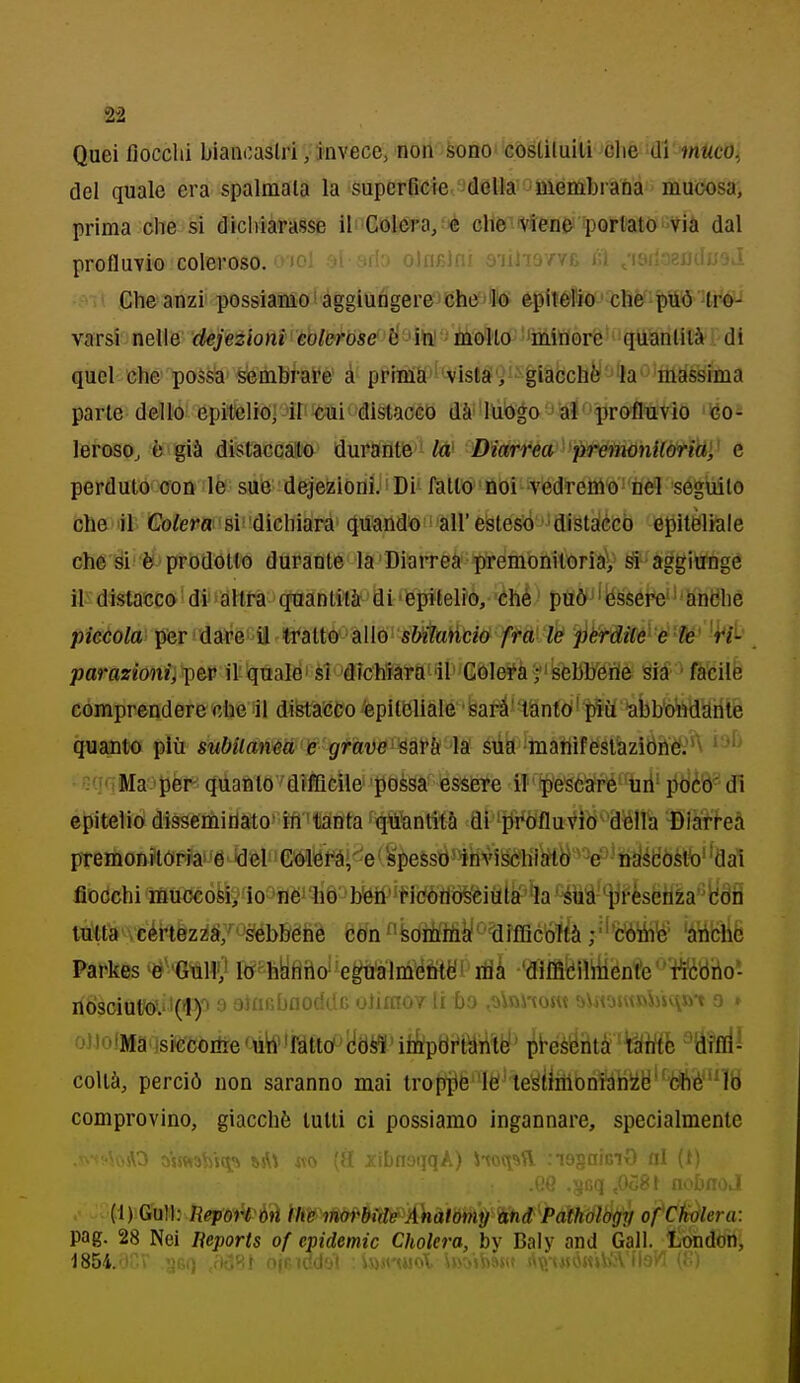 Qaei fiocchi biancastri /invece, non bfto''còélituiÌi Jòhè ifll^'fHiftcOi del quale era spalmala la superficie della niènibraDa mucosa, prima che si dichiarasse il Gùì&ra/é cliè'ivlené'*pQrtatóVià dal profluvio coleroso. i)oi ji mk^ oJnclni s'iiliawfc tì .'isiloeudu-jJ Che anzi possiamo f àgglùfigere;)Che?)éprt©f5iòfJ^Bèf:p(S '!ti'#i varsi nelle defezioni coleróse &->ììiè 'iiàollo^!'mitì0rfe'''qtìianlilà'i'di quel che possa sembrare à priBiS''^vistai'i'-giàbchèJ'J'la'''M^^^ parte dello epitelio] il cui distacco dài'lùògo *alproflteVlo 'iéo- leroso^ è già distaccalo durantie tó' Diarrea 'preìmnUàtiW,^ e perduto con le sue dejezioni. ' Di'fatto noi vedremo nel seguito che il Colera: si dichiara (Juandk!) !all'estesidistaccò epiteliale che si è prodotto durante la Diarrea premonitoria/ si aggiunge il-distacco di'altra quantità di epitelio, chè può 'èssere'' antóhe pìccola pfer dafe il tratto allo sMuàció fta l& ^èrditt^ é'W -t^/i- parazionii\)tv il quale'si dfcMara il Còlerà/bebli'eiTie Sia -fiifeilfe comprendere che il difetà'còo epiti3liale sarà'tianto' piii abb'otìdah quanto più subitanea e grave-^aYh la siia matììfeslazitìri&'^v ' ''^ -O'iMa per quanto diffìcile possa essere il'ìpe'Séaré-Uri-pò'è'ò^dl epitelio dissemitìato in tanta qtì'antità di 'i[^i*Òfluviò''afeÌla i)iaff-eà premonitoria* é tìel Gmré,''e'■ spess0^4hviSchtl^ttì^-er^'iràédòèlb' 'dai fiocchi iùu(3cò6i;1o-''fléi W ■ ì^W'^tiiiÒlMèMfk'ha ''iiià-*y?èsèil'ia''\idÉÌ tutta cértez^ai/''^ébbéhé càn^'feoiùtó^'^dffficoìtà ;'''c'òiiVe' 'àriche Parkes'« 'Gìiliy lO' hyfìrlo^ ep'aim\^fttè!i itìà 'diffióiliiient'e '-rt'àóho- nosciut^ViCiy 3 aiaiiuuociai) oJimo/ li bo t'jiftnout ■jin-juvwMuvJj't o < ojloiMa siccorire^mw^m^iik^mM' iHÉM'k'àm ^M^- coUà, perciò non saranno mai troli^è'ÌÈl'te^tiniDni3riiiy'^òffté''nb comprovino, giacché tutti ci possiamo ingannare, specialmente ■AO aHftabjtjs ij^';. xibnoijqA) itoc^^Sl .lOgaiGiO fll {i) (1) Gull: liepoì^t'àìi iltrmoi^'de Analónii^''àh(f''PaÌholbfgy of'Cfvalera: pag. 28 Nei Reports of epidemie Cholera, by Baly and Gali, litilidon.