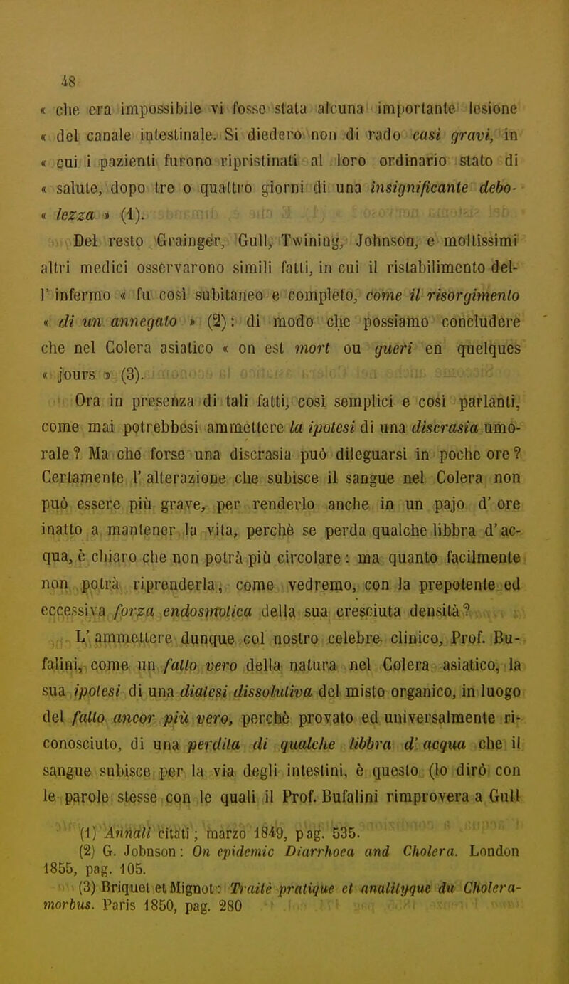 « che era impossibile vi fosse siala alcuna inn)orlanle lesione « del canale inleslinale.-Si diedero^\non .di rado casi gravi, in « cui i pazienli furono Fiprislinali' al loro ordinario slato di « salute, dopo Ire o quattro giorni di' una insignificante debo- « Iczza » (1). ...yBel resto Grainger, Gully Twiniug, Johnson, e raollissimi altri medici osservarono simili falli, in cui il ristabilimento del- l' infermo « fu cosi subitaneo e completo, come il risorgimento <t di un annegalo * (2): di modo che possiamo concludere che nel Colera asiatico « on est mori ou gueri en quelques « j'ours » (3). Ora in presenza di tali fatti, così semplici e cosi parlanti, come mai potrebbesi ammettere la ipolesi di una discrasia umo- rale? Ma che forse una discrasia può dileguarsi in poche ore? Certamente r alterazione che subisce il sangue nel Colera non può essere più grave, per renderlo anche io un pajo d' ore inatp .a, mantener,ila vjla, perchè se perda qualche libbra d'ac- qua, è chiaro che non potrà più circolare : ma quanto facilmente non,.potrà riprenderla, come vedremo, con la prepotente ed eccessiva forza endosìrroUca della.sua cresciuta densità? L'ammettere dunque col nostro celebre clinico. Prof. Bu- falini,, qpme un /af/P; «ero della natura nel Colera asiatico^ la mdi ipolesi di una dialesi dissoliiliva del misto organico, in luogo del fallo ancor più vero, perchè provato ed universalmente ri'- conosciuto, di una perdila di qualche libbra d'acqua che il sangue subisce, per, 1^ via degli intestini, è questo (lo dirò con le parole slesse con .le quali il Prof. Bufalini rimprovera a Gnll (ì) Annali citati ; fnàrzo iSlib, p'ag. 535. (2) G. Jobnson : On epidemie Diarrhoea and Cholera. London 1855, pag. 105. ' (3) Briquei eiMignol : Trailè pratique et analilijgue du Cholera- morbus. Paris 1850, pag. 280