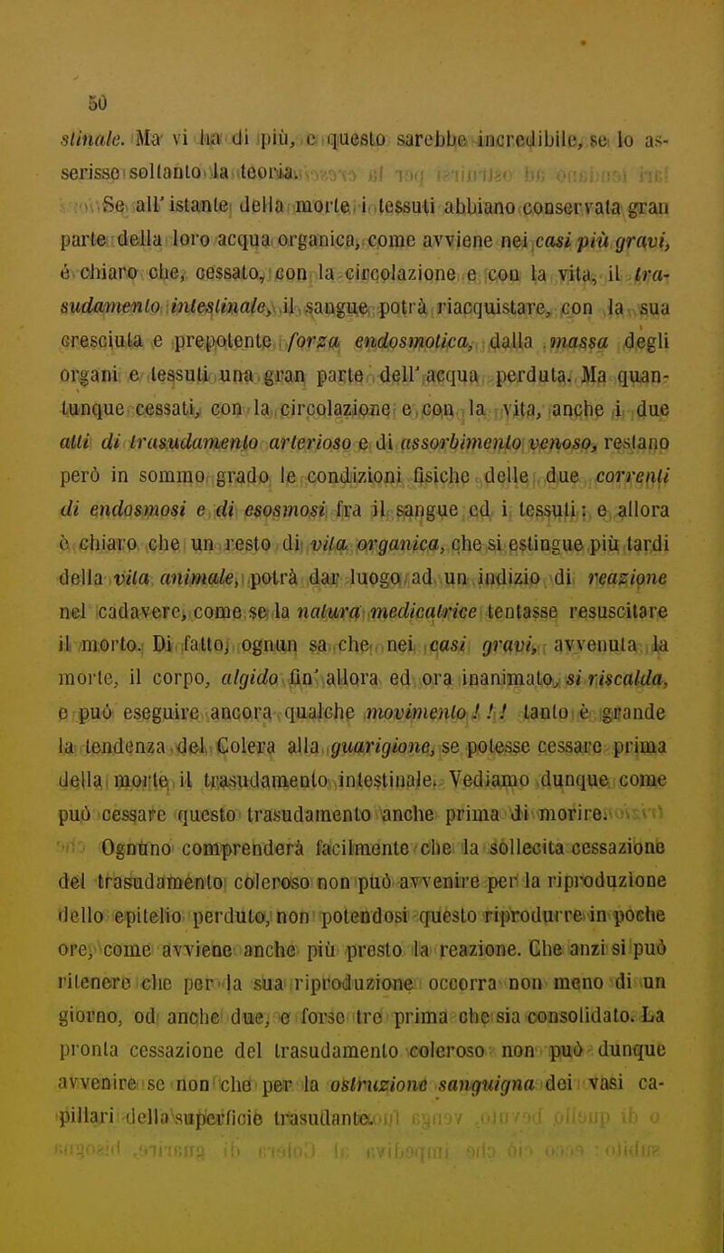 slinale. Ma- vi te di ipiù, ,c qiueslo sarebbe incredibile, 8C' lo as- serisse'sollanlo>\la 'leoi-ìa. . ■n.Se^.aU'istantei della morie,/i .tessuti abbiano conservala grau parte delk' loro acqua organieOi come avviene nei,casi più gruvi, é^ohiaro^ obe, oessato^icon: la-GiccQlazione. e .CiQQi \a^ yi^■^■ ì^4va^ sMrfaw{(?wto •mie5<mafo>\ ài , sangue; potrà ; riacquistare, con la sua cresciuta e prepotente i/or2r<j endosmolka, ddilh .massa degli organi: e-le^suti una,gran parten dell'[acqua,perduta. Ma quan- tUfnque cessatiy con . la ,circolazione; e>iGP[Ei. Ja, nvits, laqqbp idue aUv di Irasudamenlo arterioso e di assorbimento venoso, reslano però in sommof grado le condizioni fisiche delle,,,d(Ue ,cor^'4fif< di mdosmosi e di esosmosi}.lisà jl^^^angue cjdi'i( t^S^fìi?, e^i.^llora c.ehiaro che i un .resto, ùi\.vil4^ m'ganica, che si estingue più tar4i della vita a?M^»«i/eiipotrà duQgOi/^^adv,un.itì'dizi(>\*dii neasii^ne nel icadavere, come.$e(,la nabìira-.medicalrice tentasse resuscitare il /morto.i Dii,;faUoj,,ognufl sai.chpfdnei, \casi graviy avvenuta la morte, il corpo, o/{/«rfo. ftn-aUQra> e4\jGfa iinanimalOw 5rri«caWa^ e può eseguire-ancora qualche nwvimenlo ! ! ! tanto è grande l3a!flenfl5n'?a,<Jel>«€olera alla guarigione, se pole.s$e cessare prima della 5io}?le^. il tca-sudamenlo intestinale. Vediamo dunque come può cessare questo trasudamento anche prima di morire. ■ ^ > ''>' ■> 'Ogntino' comprenderà facilmente'Ohe la sollecita cessazione dei tf-asudaraenlo coleroso non piiò avvenire per la riproduzione dello epiteho perduto;non potendosi questo riprodurre, in poche orcì come avviene anche più presto la ' reazione. Che anzi si può ritenere che per-la suai riproduzione occorra non meno di un giorno, od^ anche! dwj te forse 'tre > prima che sia consolidato» La pronta cessazione del trasudamento coleroso non può dunque avvenire ■ se non ' che per la osiruziom sanguigna dei vasi ca- pillari della\sui>erficic trasudantcu .