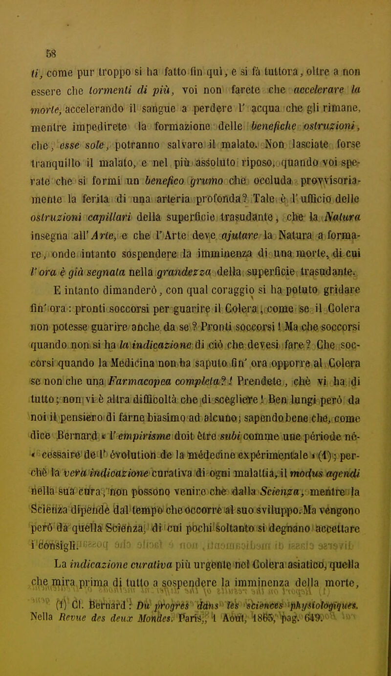 ti, come pur troppo si ha fatto fin qui, e si la tuttora, oltre a non essere che tormenti di più, voi non farete che accelerare la morie, accelerando il sangue a perdere 1' acqua che gli rimane, mentre impedirete là formazione delle 6ene/ic/ie ostruzioni, che, esse sote, potranno salvare il malato. Non lasciale forse tranquillo il malato> e nel più assoluto riposo, quando voi sper rate che si formi un benefico gnmo ohe occluda provvisoria'- mente la ferita di una arteria profonda? Tale è T ufficio delle ostruzioni capillari della superficie trasudante, che la Natura insegna all'arte, e che l'Arte deve ajutare la Natura a forma- re, onde intanto sospendere la imminenza di una morte, di cui l'ora è già segnala nella grandezza della superficie trasudante. E intanto dimanderò, con qual coraggio si ha potuto gridare fin'ora: pronti soccorsi per guarire il Colera; come se il Colera non potesse guarire anche da se ? Pronti soccorsi I Ma che soccorsi quando non si ha to mtZjcajfone,diiciòxhe devesi fare? Che soc- corsi quando la Medicina non ha saputo fin' ora opporre al Colera se non che una Farmacopea completa? ! Prendete , che ¥}i> lw.i^i tutto; nonivi è altra difijcoltà che di scegliere ! Ben lungi petò da noi il pensiero di farne biasimo ad alcuno; sapendobene che, come àìG'6' Eevnarà € i' empirisme ùoìt èire sm6j comme une période né- '«'■céssairé'de l' évolution de lamédecine expérimentale » (4) ; per- chè là vera'indioazion&cuvalìva àì o^nì malattia, il morfws agendi liélla sua cura/non possono venire che dalla Scienza, mentre.la Scièriza dipendè dal tempo che ocoorrè al suo sviluppo. Ma vengono però da quella Scienzai idi'cui pochi'feoltanlo si degnano accettare i'6'ónsigli;j'^=^*-'q ìmIo ' iiuii tijaoiujioiljyji. «ais/it La indicazione curativa più urgfcnle>nGi<lolera asiatiori, quella ,phe mira prima di tutto a sospendere la imminenza della morte. Nella Reviie des deux mnkes. 'Pari'é-;' ^ AÒtff; 48e5;'''^tag. 649^» -