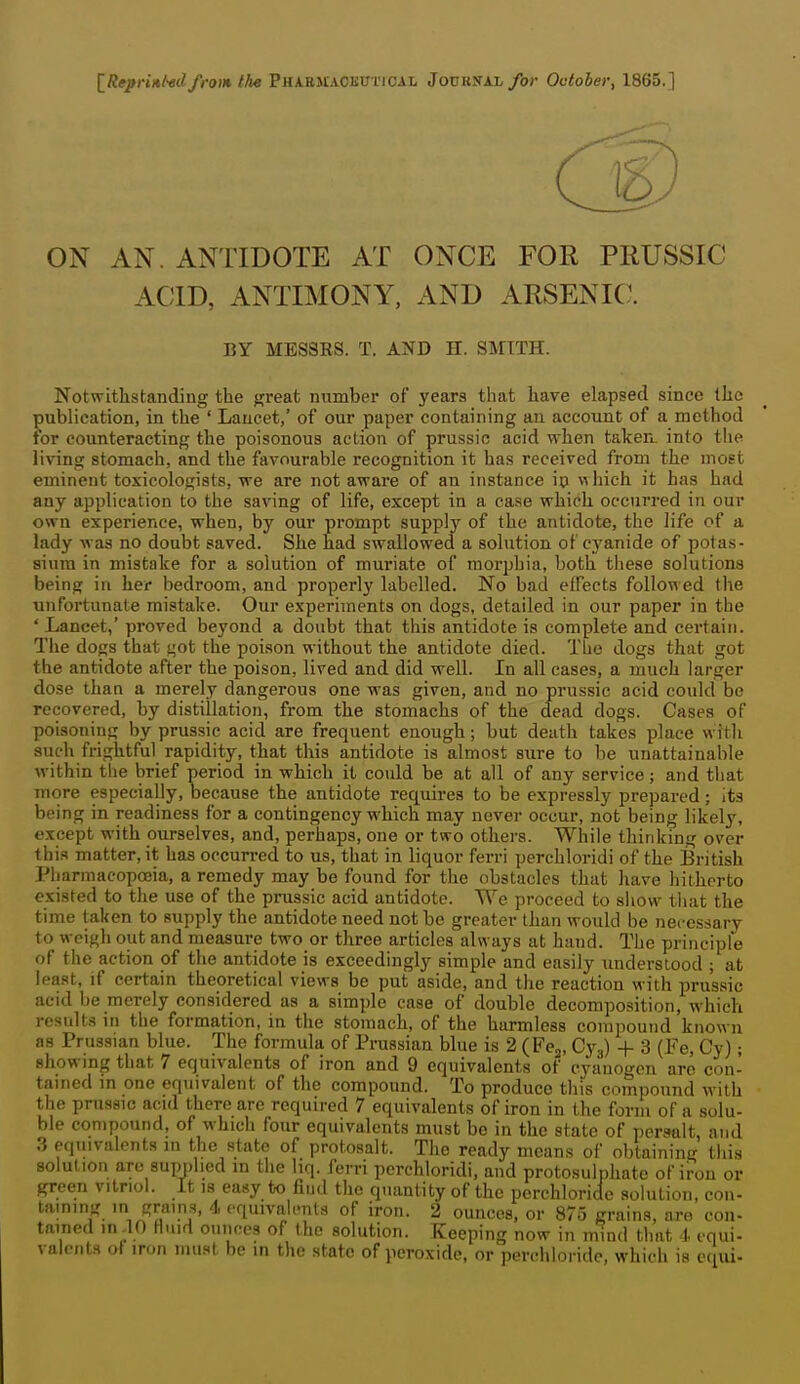IReprinl-ed from the Vakunxoiivvicxi. JouKNAi/or October, 1865.] ON AN. ANTIDOTE AT ONCE FOR PliUSSIC ACID, ANTIMONY, AND ARSENIC. BY MESSRS. T. AND H. SMITH. Notwithstanding the great number of years that have elapsed since the publication, in the ' Lancet,' of our paper containing an account of a method for counteracting the poisonous action of prussic acid when taken, into the living stomach, and the favourable recognition it has received from the most eminent toxicologists, we are not aware of an instance ip which it has had any application to the saving of life, except in a case which occurred in our own experience, when, by our prompt supply of the antidote, the life of a lady was no doubt saved. She had swallowed a solution of cj'anide of potas- sium in mistake for a solution of muriate of morphia, both these solutions being in her bedroom, and properly labelled. No bad effects followed the unfortunate mistake. Our experiments on dogs, detailed in our paper in the ' Lancet,' proved beyond a doubt that this antidote is complete and certain. The dogs that got the poison without the antidote died. The dogs that got the antidote after the poison, lived and did well. In all cases, a much larger dose than a merely dangerous one was given, and no prussic acid could be recovered, by distillation, from the stomachs of the dead dogs. Cases of poisoning by prussic acid are frequent enough; but death takes place with such frightful rapidity, that this antidote is almost sure to be unattainable within the brief period in which it could be at all of any service; and tliat more especially, because the antidote requires to be expressly prepared; its being in readiness for a contingency which may never occur, not being likely, except with ourselves, and, perhaps, one or two others. While thinking over this matter, it has occurred to us, that in liquor ferri perchloridi of the British Pharmacopoeia, a remedy may be found for the obstacles that have hitherto existed to the use of the prussic acid antidote. We proceed to sliow tiiat the time taken to supply the antidote need not be greater than would be nei-essary t o weigh out and measure two or three articles always at hand. The principle of the action of the antidote is exceedingly simple and easily understood ; at least, if certain theoretical views be put aside, and the reaction with prussic acid be merely considered as a simple case of double decomposition, which results in the formation, in the stomach, of the harmless compound known as Prussian blue. The formula of Prussian blue is 2 (Fcj, Cj.^) + 3 (Fe, Cy); showing that 7 equivalents of iron and 9 equivalents of cyanogen arc con- tained in one equivalent of the compound. To produce this compound with the prussic acid there are required 7 equivalents of iron in the form of a solu- ble compound, of which four equivalents must be in the state of persalt, and equivalents in the state of protosalt. The ready means of obtaining this solution are supplied in the liq. ferri perchloridi, and protosulphate of iron or green vitriol. It is easy to find the quantity of the perchloridc solution, con- taming in grains, 4 equivalents of iron. 2 ounces, or 875 grains, are con- tained in .10 fluid ounces of the solution. Keeping now in mind that 4. equi- valents ot iron must be in the state of peroxide, or perchloridc, which is equi-