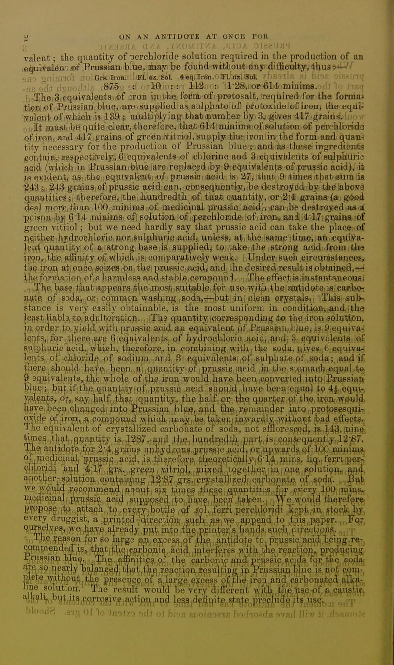 ;; |i/:i^)lA fJ/. A .f/OKIT/A ,(J DA Olrsai/;!*! viilent; the quantity of perchloride solution required in the production of an .e^uiiTalfint M Prussian 'blue, inay be found-without any dilfioulty, thus -.—' 'jflO gnirmo't ' Ors. lr(Jiii(;[iEilto.-8il .*%*|tllr«n.OFl. dul'Sbll /hf.'/iic i -(IE ilvK-'t''' -i875- :f r rlGlM!:.;.-! 142irM:i ''l-28ii;or61«lf.mfiiims. i .b^hei3iequiva)entsi,of iron iji the. form of :protosalt,ireqiiired'foor the formai ifliofliof Prussianiblucaro.suppliedai^jSulphatO'of protoxide I of iron, the eqii¥ yaleut of ^vhieh is ,L39i; miiltiplying ithabjiiumbei) by.3v giives 4l7■g^airi^^!ilc)Y/• ;,llIt must, be! quite cJeir, therefore, that 6J4:minims:of,fiolution of perchloride of.iron, and 417 grains of green vitriol, BU[;ply thG;ipon:in^the form and quan-i tity necessary for the production of Prussian blue r and as-these: ingredients i(joiltaiii,',iiBe?peoti,vely.i 6:equivalents of ohlorineiand Siequivhlcuts of suJphilric ftpitl (Viiich ill prussiflJiiblueiiare replab^diby 9'eq.uiMal«n|:a of prussic acid), ib evulejit, as ;tbei equiyalenti ;Of prussio iacid is. 27; itlmt iQ times that«um ia 8431;,: 24:j|grains, of ppussic acid: can, ooinsequently,ibe: (destroyediby tJie labove nuautities ;i thereforei, the hundredth of that quantity, or:2i4 grains (a good deal mor;e,than. 100, minims;,of medicinal prussiQiacid), :canibe destroyed as'd poispn-ib}^ ^•14 niiniiioJS: of! solution iof ;;perohloridei ,iofiii(ffl',Kand|i4'17;grain8i!of green vitriol; but we need hardly say that prussic acid can take the placei-of j^f^ithec Jiydrochlor'ic Jjpr,sulphuric^cid,, unless, at. the; samp itimeiian equiva- lent quantity of, a strong base is supplied^ to ,take the strong acid from the il'Ofl,.the, affiaity, of wihj^h liS; compara,tively wpak. . Uuder, such circurastanoes, tli/e jrion a,t; pHoe, seizes ,pn, thei prusfiic.acid, apd the desired wsult is obtained.-rr) \)\\^ fornliatioivof a harildesft a,nd^table:Comppuud. i Tlie eflectia instantaneoqai ..jg'Jj'l^e. biase,that.appear,S;itlieflxosit suitj^ble.fpr ,v^eiWifch.theiajni1iidpt^iisicaribfi)n jj^^g pf isod^^oi;, corpmon washing Isoda,7nbu,tijin; cleau oryptals^i iTl4s ;Sqli-5 stance is very easily obtainable, is the most uniform in conditjiOBiiafidlth© }p^?ti.ll^^bl©,itOl Rdl^lt^era|^ipp. MiTiA© quantity correspondiug ibo tbp ,ii!on .splutijOn, iji qrdj^r.to.jf jpldj.wjtlx prussic acid an equivalent pf P:i,-ussi?iTi,l)]ue, is,9 equivpH lei|t8,, |or thei:q,5u,'e Q.equivalents, of hydrochloric il^iddft'ifl; Sr^q^ivalejit^iioC si^!phuric'acid,r which, tliesefpi^e^ in .cpfTabjuing^iWitllitkp s,o^4, gi,ve8.;6,squiv^ leflts., pfl .ciJori^^, pf; 8A4ippi) ia4i.4;i^|.e,quivalepit8i|prp^vdphait§ t).iere; shoMl^l '•hiUji^n .l^^ftn., ^( jqj^antity' pf, prussic, I acid |ifj< ,thp,stpfliaah:eqiiiaLiio. 9 equivalents,,thje >!i.hole of^fc iron ,wpuldi have, bwU(,cpnv€xted intp;Pru«si^ft blue ; buf if;tH6 quantity of,,pru.ssic acid should havej been equal to 4^ eq^i'■J yalents, or,, say half tha,t .quantity, the half or ihq quarter of the.iron woulfj. l^ayeibe^u chaugedi into,Prussian, jblui^i.apfj. tli^, remainder ^uto protosesqujr-. I he equivalent of crystallized carbonate of soda, not emorespj^dp. if ,143. jDiMs M^m?^..thg^f^rflVapt^t^y,is,a?&7,,aji^ tJi^rli^n<lVP^Hrl?i:pi'triis|,<?ftj)|^4ucu-tly'12-^7. \m ^nt?4pfe/p?;3;.^,grAiM ijphydwus.HUSsic^Lcid, pi:,u,p,waS[Qfi W wni?^^ 9|;iff^?'?/W'^?i 'E'Fl'g?,ipM-?ci:9) js. tjli^Jiefpft-fjj.(theprctically G-14 jnins. lio.,ferriipeij-rf WIftV?i4^ 4',l7i, igr^.,grpen, natrifif),., J^uixcd.'.tpgeI her; iu,; one,, splutipn,, ftijd, ^fiotl)er-splution c_oat9.ifl|itig ,12',9,^, gr^ffpi-j'stallipd; qqijbonftt,^. o^, soda. ,Buf S,w4. .WPpWfi^i flifjo^f. sjs 'tiiup^ J^fi^^uftWMfifi^.lff M^l^erv .;pQ ;r^uu?„ Wftie,'.i?al|,;^;i:i^^sic.,.ac^,4 ,^upj>ps.ed,;to.,ira^ve,,bpfn'.1i9]pen., ;jvye_\Ypul4 th^refoi^ PyPBQ?P '■^-^ ^- J- -•- -----1-^— every d ri'pason !fpr 8o^af'ge''a^'.excess,pTjt!i^^, ,4n,(iflpf,o'tp, prussic. acid, beijjgjrei;, wnHn^nde4.|is» ;tha,t|t^ieicarbpp,ic, ,acid, ,}fit^r|ipT^s .jyij.f:i t^ip reaction,, producing,. ^mm^ blue,, ^.T^^g.iffi^^^ ;9f}.'r^)o.mc ''■pj-.ttp >ft^ RrS?i;TAWu;; |±fi^ p/|^sen(;p,.c)f, ?i.l^rgp,^;^,cflss of the ir^u and ,car])oua,tc4 ^^Ijlva,-. 1L:°T^ u ■ result would be very different thj^ use pf^ la. cftustiq. ^lh?^o'5yj,M!if^>.r':R?}^7r)?iRtij^,at\,ji ^(j^jdf;^,|it$!,^?,t.\je,pf'p,9|,ua3^t?;fl?(;j;;;^' bliioilH .a-i^'nllu .■ 1 •.,h ..I I- ; ., ,, ' . i,, , , .'r:, ,