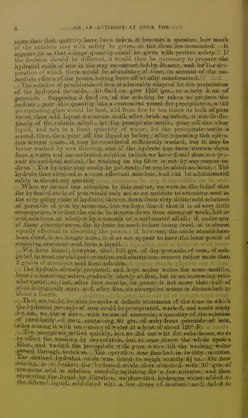 jyfiijft tljflii itbslt, q.u9tlity iUaiyei:bfieni tekea^ itibeGomiBs^a queslHon; liow much of the antidote inny witli safety be givenn..ih tiie.iform reco)nmoiidodj -i.iA appears to ua tbat a Jajfje quaiilitj^ uuiiWi be gtven with- peifecb safetyiT If tlie decision should be difl'erent, it would then be necessary to prepare the hydrated oxide of ijfou in lUoiNvajf re|Coz»miBndx}dibji)iJiiumsen,iaii4-. fb^itlie-pre- paration of which there iwould be abundanee,of .iiimejion accouultiof [the iin- .jiiediate effects pf the poison having; been.effcctuMly couiiileracted.ilT i .'L' ,if The solution of perahloride of irou is admirably adapted for .th» proparatiau of the hydrated peroxide,. 10 fluid oz. .give 1256 gra., ; or nearly' ^ osS.-nt' j)0raxide. Supposing 3 fluid i oz. of, the solution, be idkeii to prijpare- -the iHydrflte J jpour .,thi3v(iiiHantifcyiiiltO ia convenien vessel for precipibationi'a tall preeipitating-gluss wouhl be best, add from five to ten times its bulk ofipiire water, itheiS add; liquq)ir.,auunoniaj. miliil,- ttfter-ibriski agitaffcioi\,iiiti8iriells idis- tinctly of the volatile alkali ;, <let ithe,ip,re<fipitatei.siebUe.; pour ,-ofl':the! clear liquid, and mix in a fresli quantity'' of water; let the ])recipitate.settle la §(fGond time, then Ipour off the liquid as before; after'repeating this op'cra- • tiea 8,ey(?E|ii tiiijaes,. it may ba ;(!Orisideifcd sufficiently washed, hni it may-'be better washed by now filteringyiimd iif . the,ihydrate .has been ithrown. dovraa frpni. tC -wttrtoand cancentratfed^solution (which-we Jiaveifoaiid dooa not *pre- ,y§nt itis antidotal ;aotion)k, the washing on the filter isiaiofc.'by! any nife^ins ^fce- dioufi. Tiifi hydrate may easily be got ready for,useiim about an-honr. ' The hydrate; thusi obtained is a njoal^ ,effectual iautidoteiiaiidi icaii be aduiimstered eafely in almost any qViantity.^-.huihsj'.'ijj 'to .g-iii luficiiibbn jii; io uuiJ ;i When. vV|e turned :o,u.r atteptioMi %q -tiiiiaijaiiaitt^ij^xvaiwerb^nijthe'beKfff itiiiat the hydi'fttediOKide ,of iroiUbiwiouldrOialy attfc.as am ajitidote fcoi niisenidus acid io ,the ye/'y. ipujpyl stjajte of ihydrate, ithrovy.n do.wn; from veiy. diliifce:cold solutionfe peroxide of iiron byiammoniai butwe'baye found that'it is of very little jconsequence, >vhetherith,e,;9xidti be t;hr<*wu; down fi-om strong .cir weak,Jiot or cold solutions! or whetheiE.byiammonlia or, ;a ;caj-bouated alkali; if, undcr ariy ■)of ,th|Bse .circumstances, the hydrateib^iusedibefoa'i^i being dried, , it: is almost equally efl'ectual in absorbing the poison ; if, howeMri-the.oxide shouild'hHwe -bei&ja.pri€d*,ifc,-|S30,[loinHei^laGtia;,^ notia;i)pealJJ to,ihaiveitiho least ponidi- of ^^leitijoiyingHiirssenioHs acid frofii.a liiq^u^^^ , -t .i-i'iii uviia • fio'Wie, have foundhoM'&ver, that ■ 1001 gjistr-of,dryilperosiideriof rimai.'^if'suh- cWd. fcQimit^stt 6ar(>fvd;i)ulvcriza.tioft;andi.eluiiifijitionviremote ratiieor nioiie,than 2 grains of arseuious aoid. fi'0;m solptioajj. ,i; /i-nvm ■l-h -.'U; /lli;!'!-r, '; in' i •jol i'ho .hydrAtOj.alrdadjri.prepared)■ atidjlkejit: lUnder water 1 f<Mr: some moiiths, ■M^^ i'Ia-bSQcbiiag iacjton gradually, (slQtv^yi lafefirati:biit in -ao;increasing ratio aiCtt>r\v4fid.^),!i!Qiithftt,;*ft;ej; four nioi^thsji ibS ipo^ver-is ,not ;ijiore than - half,of A'jhutiitioviginalliy s\5[Ml'.^iid/ afte],'7fi(^^tSjjit^,abs<i>r{)tiiirei aclic|n lip diiminishedjUp about a fourth. .•,]'.WiUu: -.•iVtn i>rv;\ ,t>M,l -.It ■><! .,| ,.,,.•■.;.,!.,■,; !-,.iir eiuWhat j^^o miglit be:fable to. make, ai diefijiitc statement of the time in ^V!lich l^ftiliyidwateid peroxide o;f .iron,could be precipitated, washed^ and Jnade. ready dPlVM^i. wpi.tljiTPW djoM'Ai-iTOtb exeoss.iof. ammonia, aiquautity-iofi thBisolutioii rflf P«>i#Uwidei<>fiiiw)ui,,.,wjii»iniiog>,80 gtsjr.of .anhydrous iperotidenofi i»d«, 'iftfi^^ijiii^fiug, iiiiwjth te!i?!lounces of fwatejrVat/ aiJ^eatiofabout 120? JPa « niodis jjr>riv^,pre.ci.piitate_ settled quickly* but,*-«,did uotiwait for subsidencBii^cris 3^?i t9ffiAct, ^he. iwaslaing,.by .de.canttlti6n,ibu,t-„at oii(fe .threw t-he whole lijwb a ,PWr,i,a,nd, ■^yash^^d lihe precipitafo. iwith-puro. ,water.!till the washing' water jP^ssed thvoygii,; tusteh'sa,,i, The operaitSoji iwas, jiiiisbed- io, .t-w dhtiy.- minutes, ihe..fitTBin^d,, hydr^tBA tCWvid9, iwas,, foUndi ito weigh exactlyi A^ozj;>,lOn. aliow im^4if|gj,,|4n,,a,,beaikerjMyieThydrafcedvflxid(3^uthn8 lObti^ aO tgr8j,.of inwe,iH)Otis,wjd. iu. SrOlutiou» oarpfully iagitating ifor ai few-minutes, and then fl|fl|>m'4)l)HI.liqiiid, iby,.fdk'atiou,, aulpliurotted hydrogen filter added to AllWirhltvwi;,liquid;,avidiiluu.^ w.ith a lew drops of luuriaLic aeid, ifailcd to