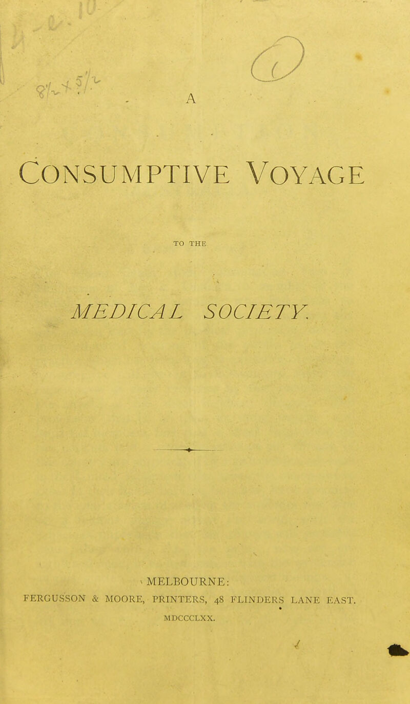 A Consumptive Voyage TO THE MEDICAL SOCIETY. ^ MELBOURNE: FERGUSSON & MOORE, PRINTERS, 48 FLINDERS LANE EAST. MDCCCLXX. 4