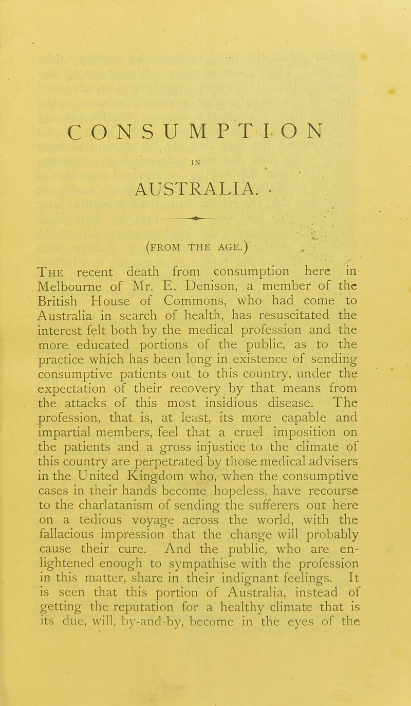 CONSUMPTION IN AUSTRALIA. (from the age.) , ■ The recent death from consumption here in Melbourne of Mr. E. Denison, a member of the British House of Commons, who had come to Austraha in search of health, has resuscitated the interest felt both by the medical profession and the more educated portions of the public, as to the practice which has been long in existence of sending consumptive patients out to this country, under the expectation of their recovery by that means from the attacks of this most insidious disease. The profession, that is, at least, its more capable and impartial members, feel that a cruel imposition on the patients and a gross injustice to the climate of this country are perpetrated by those medical advisers in the United Kingdom who, when the consumptive cases in their hands become hopeless, have recourse to the charlatanism of sending the sufferers out here on a tedious voyage across the world, with the fallacious impression that the change will probably cause their cure. And the public, who are en- lightened enough to sympathise with the profession in this matter, share in their indignant feelings. It is seen that this portion of Australia, instead of getting the reputation for a healthy climate that is its due, will, by-and-by, become in the eyes of the