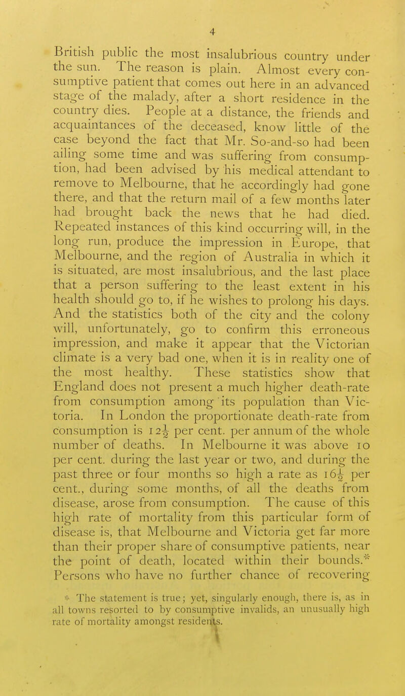 British public the most insalubrious country under the sun. The reason is plain. Almost every con- sumptive patient that comes out here in an advanced stage of the malady, after a short residence in the country dies. People at a distance, the friends and acquaintances of the deceased, know little of the case beyond the fact that Mr. So-and-so had been ailing some time and was suffering from consump- tion, had been advised by his medical attendant to remove to Melbourne, that he accordingly had gone there, and that the return mail of a few months later had brought back the news that he had died. Repeated instances of this kind occurring will, in the long run, produce the impression in Europe, that Melbou rne, and the region of Australia in which it is situated, are most insalubrious, and the last place that a person suffering to the least extent in his health should go to, if he wishes to prolong his days. And the statistics both of the city and the colony will, unfortunately, go to confirm this erroneous impression, and make it appear that the Victorian climate is a very bad one, when it is in reality one of the most healthy. These statistics show that England does not present a much higher death-rate from consumption among its population than Vic- toria. In London the proportionate death-rate from consumption is 12^ per cent, per annum of the whole number of deaths. In Melbourne it was above 10 per cent, during the last year or two, and during the past three or four months so high a rate as 16^ per cent., during some months, of all the deaths from disease, arose from consumption. The cause of this high rate of mortality from this particular form of disease is, that Melbourne and Victoria get far more than their proper share of consumptive patients, near the point of death, located within their bounds.^' Persons who have no further chance of recovering The statement is true; yet, singularly enough, there is, as in all towns resorted to by consumptive invalids, an unusually high rate of mortality amongst residea1,s.