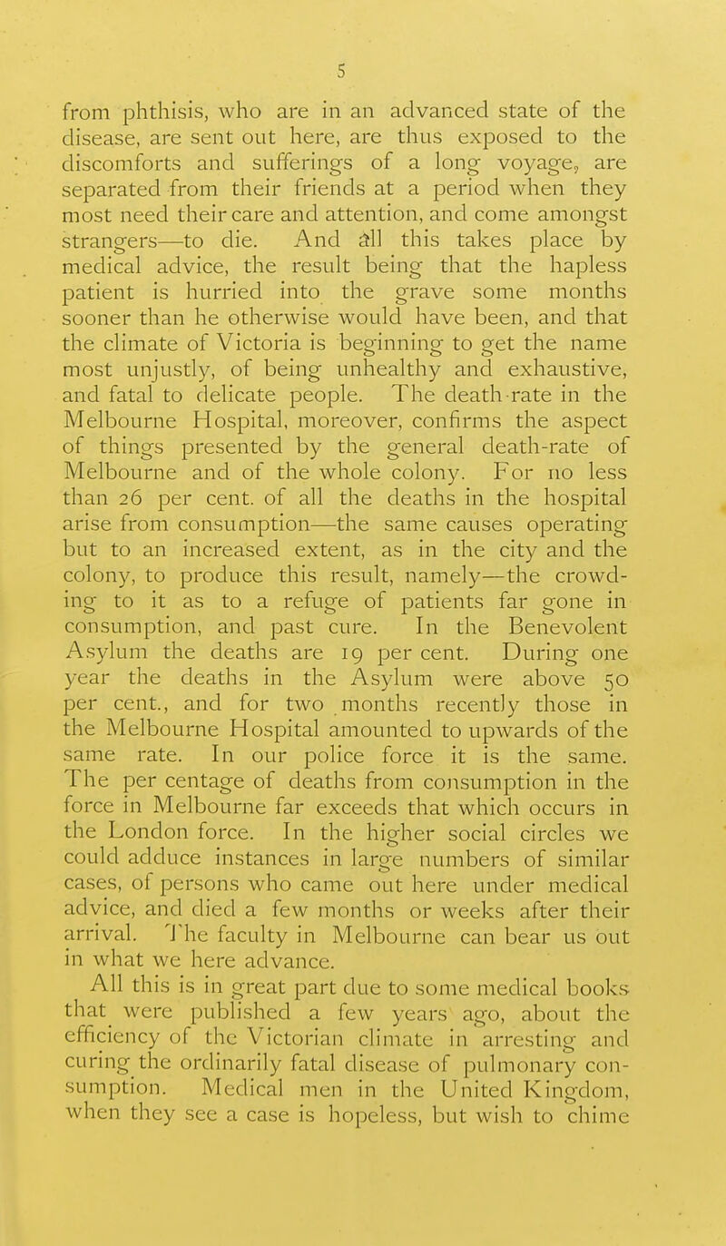 from phthisis, who are in an advanced state of the disease, are sent out here, are thus exposed to the discomforts and sufferings of a long voyage, are separated from their friends at a period when they most need their care and attention, and come amongst strangers—to die. And ^11 this takes place by medical advice, the result being that the hapless patient is hurried into the grave some months sooner than he otherwise would have been, and that the climate of Victoria is beginning to get the name most unjustly, of being unhealthy and exhaustive, and fatal to delicate people. The death rate in the Melbourne Hospital, moreover, confirms the aspect of things presented by the general death-rate of Melbourne and of the whole colony. For no less than 26 per cent, of all the deaths in the hospital arise from consumption—the same causes operating but to an increased extent, as in the city and the colony, to produce this result, namely—the crowd- ing to it as to a refuge of patients far gone in consumption, and past cure. In the Benevolent A.sylum the deaths are 19 per cent. During one year the deaths in the Asylum were above 50 per cent, and for two months recently those in the Melbourne Hospital amounted to upwards of the same rate. In our police force it is the same. The per centage of deaths from consumption in the force in Melbourne far exceeds that which occurs in the London force. In the higher social circles we could adduce instances in large numbers of similar cases, of persons who came out here under medical advice, and died a few months or weeks after their arrival. ^Jlie faculty in Melbourne can bear us out in what we here advance. All this is in great part due to some medical books that^ were published a few years ago, about the efficiency of the Victorian climate in arresting and curing the ordinarily fatal disease of pulmonary con- sumption. Medical men in the United Kingdom, when they see a case is hopeless, but wish to chime