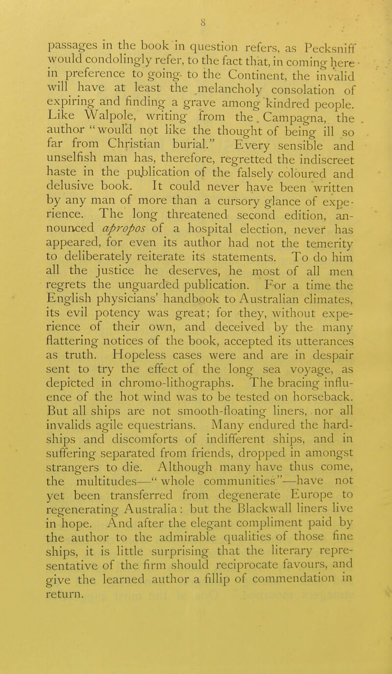 passages in the book in question refers, as Pecksniff would condolingly refer, to the fact that, in coming here in preference to going, to the Continent, the invahd will^ have at least the melancholy consolation of expiring and finding a grave among kindred people. Like Walpole, writing from the. Campagna, the author woulH not like the thought of being ill so far from Christian burial. Every sensible and unselfish man has, therefore, regretted the indiscreet haste in the pujDiication of the falsely coloured and delusive book. It could never have been written by any man of more than a cursory glance of expe- rience. The long threatened second edition, an- nounced apropos of a hospital election, never has appeared, for even its author had not the temerity to deliberately reiterate its statements. To do him all the justice he deserves, he most of all men regrets the unguarded publication. For a time the English physicians' handbook to Australian climates, its evil potency was great; for they, without expe- rience of their own, and deceived by the many flattering notices of the book, accepted its utterances as truth. Hopeless cases were and are in despair sent to try the effect of the long sea voyage, as depicted in chromo-lithographs. The bracing influ- ence of the hot wind was to be tested on horseback. But all ships are not smooth-floating liners, nor all invalids agile equestrians. Many endured the hard- ships and discomforts of indifferent ships, and in suffering separated from friends, dropped in amongst strangers to die. Although many have thus come, the multitudes—whole communities—have not yet been transferred from degenerate Europe to regenerating Australia: but the Blackwall liners live in hope. And after the elegant compliment paid by the author to the admirable qualities of those fine ships, it is litde surprising that the literary repre- sentative of the firm should reciprocate favours, and give the learned author a fillip of commendation in return.