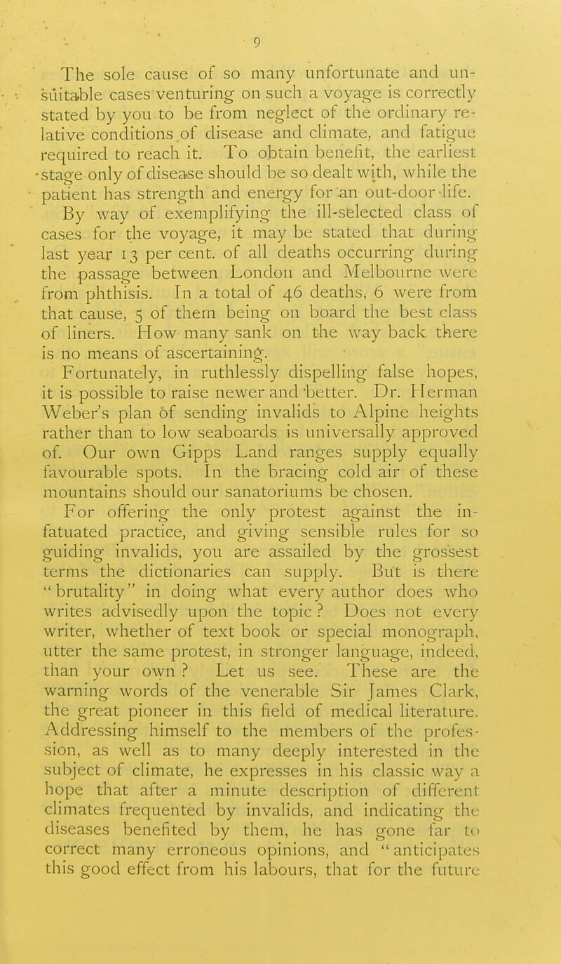 The sole cause of so many unfortunate and un- suitable cases venturing on such a voyage is correctly stated by you to be from neglect of the ordinary re- lative conditions of disease and climate, and fatigue required to reach it. To obtain benefit, the earliest stage only of disease should be so dealt with, while the patient has strength and energy for an out-door -life. By way of exemplifying the ill-selected class of cases for the voyage, it may be stated that during last year 13 per cent, of all deaths occurring during the passage between London and Melbourne were from phthisis. In a total of 46 deaths, 6 were from that cause, 5 of them being on board the best class of liners. How many sank on the way back there is no means of ascertaining. Fortunately, in ruthlessly dispelling false hopes, it is possible to raise newer and better. Dr. Herman Weber's plan of sending invalids to Alpine heights rather than to low seaboards is universally approved of. Our own Gipps Land ranges supply equally favourable spots. In the bracing cold air of these mountains should our sanatoriums be chosen. For offering the only protest against the in- fatuated practice, and giving sensible rules for so guiding invalids, you are assailed by the grossest terms the dictionaries can supply. But is there brutality in doing what every author does who writes advisedly upon the topic ? Does not every writer, whether of text book or special monograph, utter the same protest, in stronger language, indeed, than your o^yn ? Let us see. These are the warning words of the venerable Sir James Clark, the great pioneer in this field of medical literature. Addressing himself to the members of the profes- sion, as well as to many deeply interested in the subject of climate, he expresses in his classic way a hope that after a minute description of different climates frequented by invalids, and indicating the diseases benefited by them, he has gone far to correct many erroneous opinions, and  anticipates this good effect from his labours, that for the future