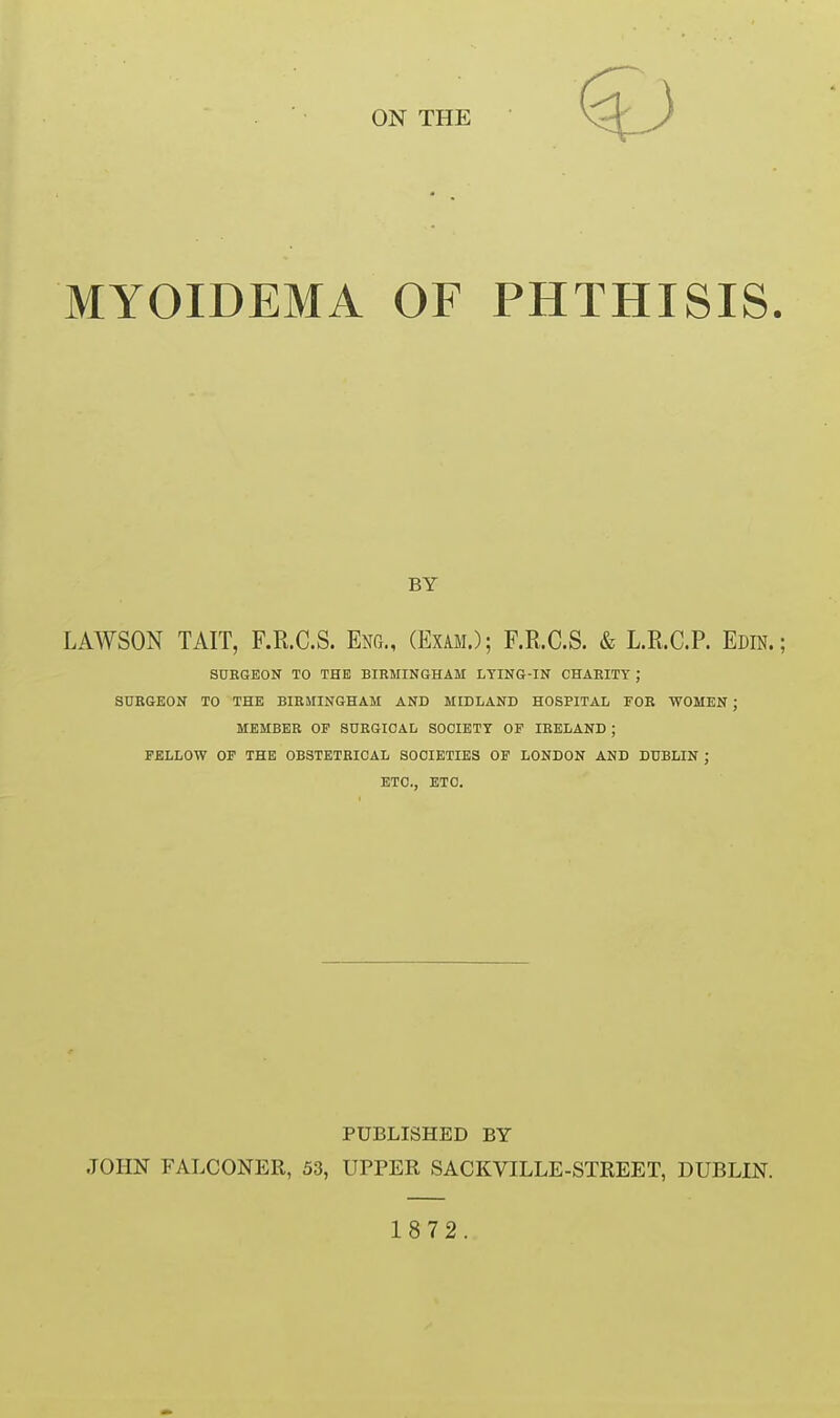 MYOIDEMA OF PHTHISIS. LAWSON TAIT, F.R.C.S. EnOx., (Exam.); F.R.C.S. & L.R.C.P. Edin.; SURGEON TO THE BIRMINGHAM LYING-IN CHARITY ; SURGEON TO THE BIRMINGHAM AND MIDLAND HOSPITAL FOR WOMEN J MEMBER OP SURGICAL SOCIETY OF IRELAND ; FELLOW OF THE OBSTETRICAL SOCIETIES OF LONDON AND DUBLIN ; ETC., ETC. JOHN FALCONER, 53, UPPER SACKVILLE-STREET, DUBLIN. BY PUBLISHED BY 1872.