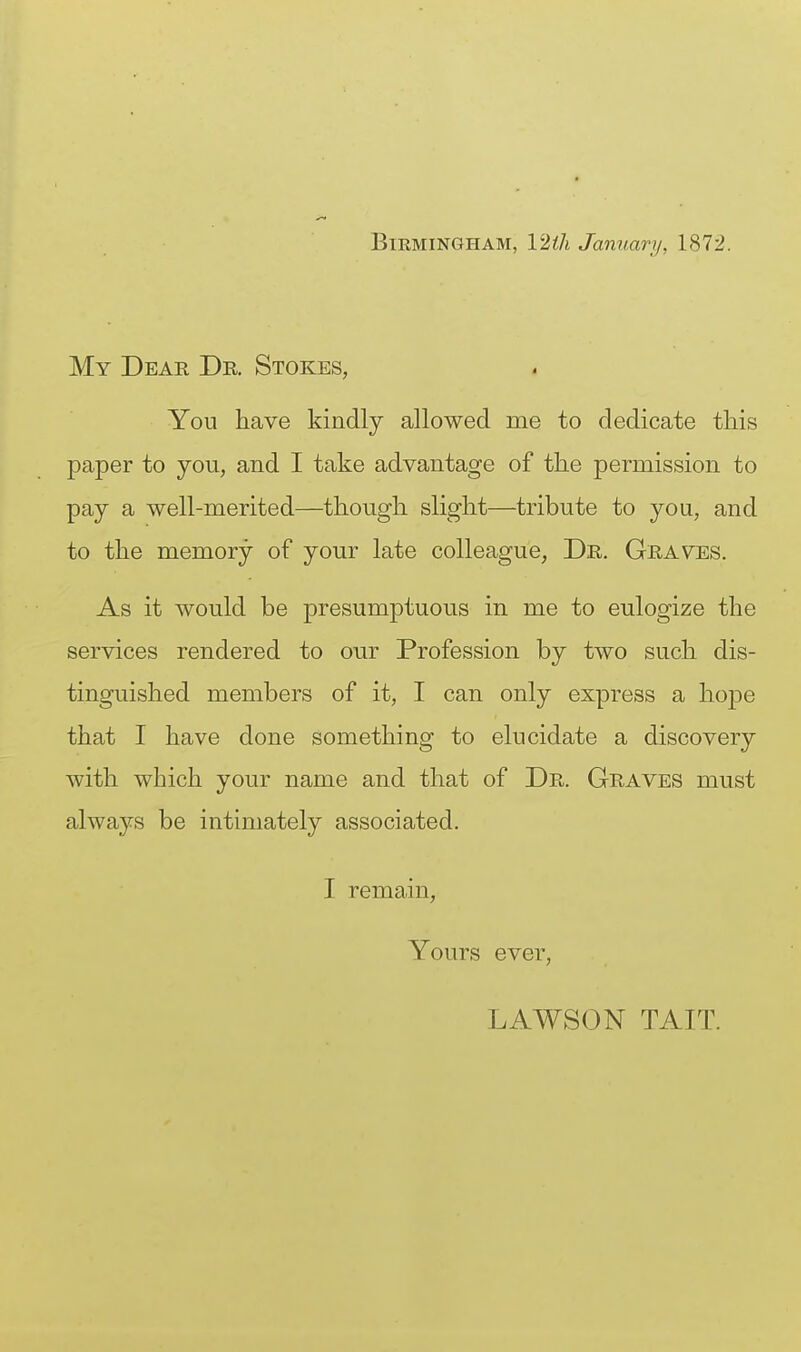 Birmingham, 12th January, 1872. My Dear Dr. Stokes, You have kindly allowed me to dedicate this paper to you, and I take advantage of the permission to pay a well-merited—though slight—tribute to you, and to the memory of your late colleague, Dr. Graves. As it would be presumptuous in me to eulogize the services rendered to our Profession by two such dis- tinguished members of it, I can only express a hope that I have done something to elucidate a discovery with which your name and that of Dr. Graves must always be intimately associated. I remain. Yours ever, LAWSON TAIT.