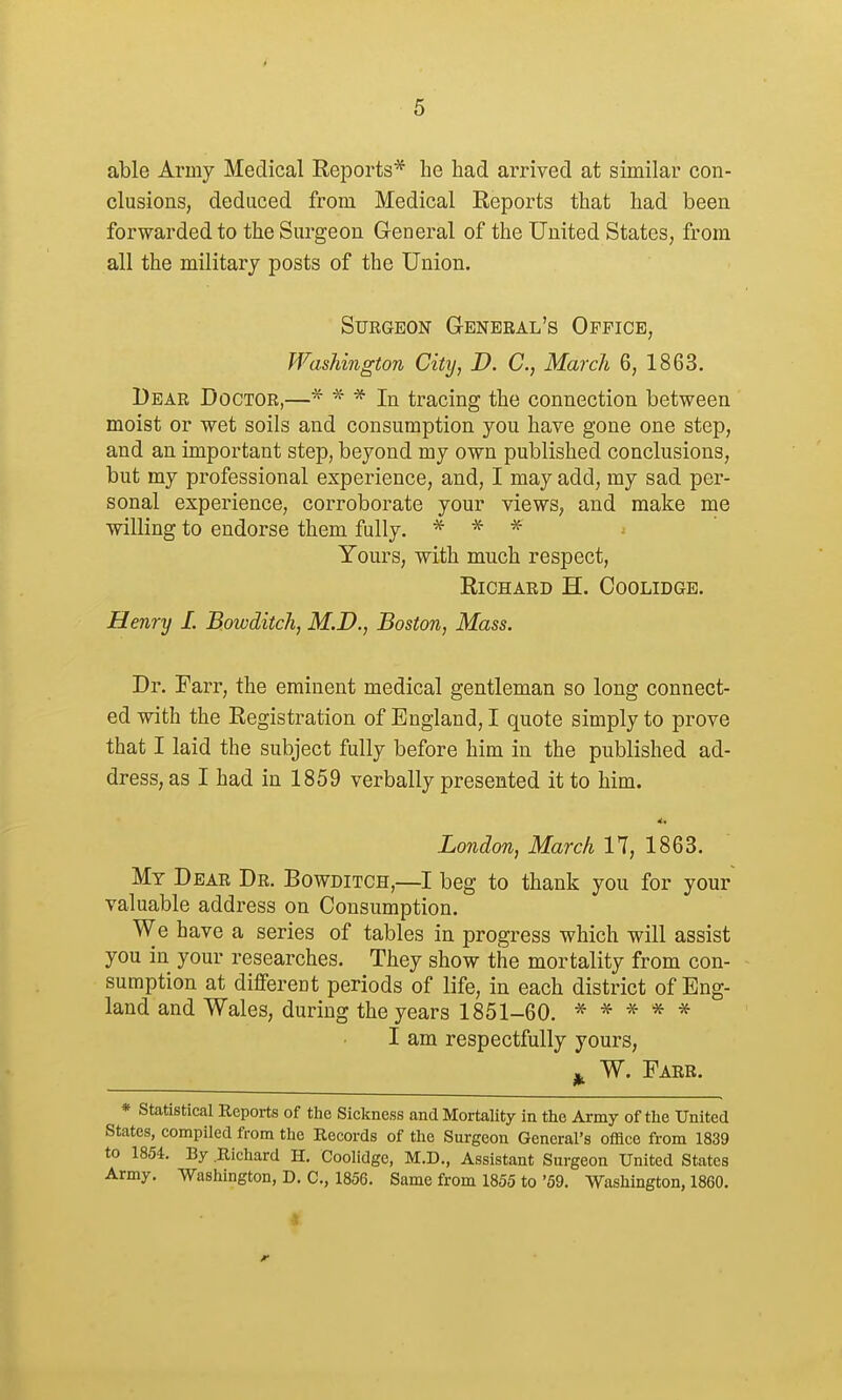 able Army Medical Reports* he had arrived at similar con- clusions, deduced from Medical Reports that had been forwarded to the Surgeon General of the United States, from all the military posts of the Union. SUEGBON G-ENERAL'S OpFICE, Washington City, D. C, March 6, 1863. Bear Doctor,—* * * In tracing the connection between moist or wet soils and consumption you have gone one step, and an important step, beyond my own published conclusions, but my professional experience, and, I may add, my sad per- sonal experience, corroborate your views, and make me willing to endorse them fully. * * ^ Yours, with much respect, Richard H. Coolidge. Henry I. Bowditch, M.D., Boston, Mass. Dr. Farr, the eminent medical gentleman so long connect- ed with the Registration of England, I quote simply to prove that I laid the subject fully before him in the published ad- dress, as I had in 1859 verbally presented it to him. London, March 17, 1863. My Dear Dr. Bowditch,—I beg to thank you for your valuable address on Consumption. We have a series of tables in progress which will assist you in your researches. They show the mortality from con- sumption at different periods of life, in each district of Eng- land and Wales, during the years 1851-60. ^- * * * * I am respectfully yours, J,, W. Farr. * statistical Reports of tlie Sickness and Mortality in the Army of the United States, compiled from the Records of the Surgeon General's office from 1839 to 1854. By .Richard H, Coolidge, M.D., Assistant Surgeon United States Army, Washington, D. C, 1856. Same from 1855 to'59. Washington, 1860.