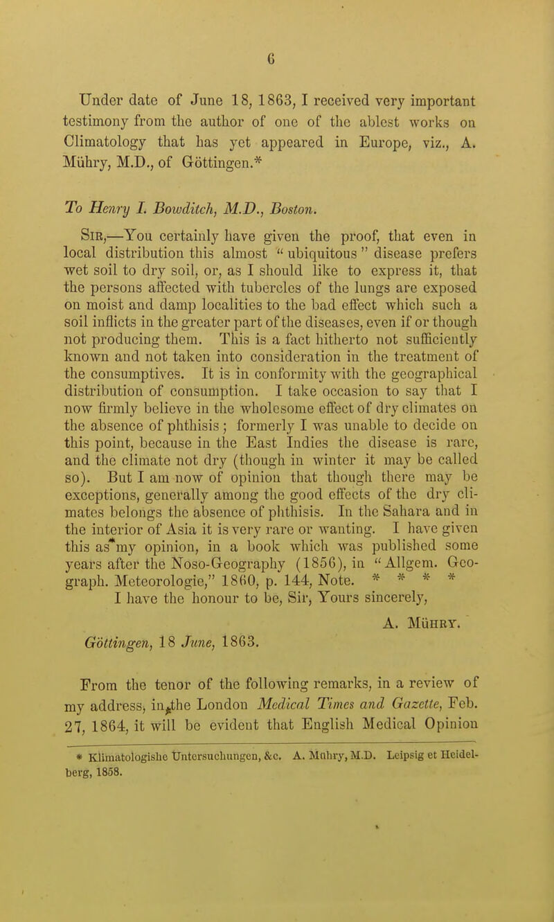 Under date of June 18, 1863, I received very important testimony from the author of one of the ablest works on Climatology that has yet appeared in Europe, viz., A. Miihry, M.D,, of Gottingen* To Henry L Bowditch, M.D., Boston. Sir,—You certainly have given the proof, that even in local distribution this almost  ubiquitous  disease prefers wet soil to dry soil, or, as I should like to express it, that the persons affected with tubercles of the lungs are exposed on moist and damp localities to the bad effect which such a soil inflicts in the greater part of the diseases, even if or though not producing them. This is a fact hitherto not sufficiently known and not taken into consideration in the treatment of the consumptives. It is in conformity with the geographical distribution of consumption. I take occasion to say that I now firmly believe in the wholesome effect of dry climates on the absence of phthisis; formerly I was unable to decide on this point, because in the East Indies the disease is rare, and the climate not dry (though in winter it may be called so). But I am now of opinion that though there may be exceptions, generally among the good effects of the dry cli- mates belongs the absence of phthisis. In the Sahara and in the interior of Asia it is very rare or wanting. I have given this as*my opinion, in a book which was published some years after the Noso-Geography (1856), in Allgem. Geo- graph. Meteorologie, 1860, p. 144, Note. * » * * 1 have the honour to be, Sir, Yours sincerely, A. MuHRY. Gbttingen, 18 June, 1863. From the tenor of the following remarks, in a review of my address^ in^the London Medical Times and Gazette, Feb. 27, 1864, it will be evident that English Medical Opinion * Klimatologislie tJntersuchungcn, &c. A. M(iluy, M.D. Lcipsig et Heidel- berg, 1858.