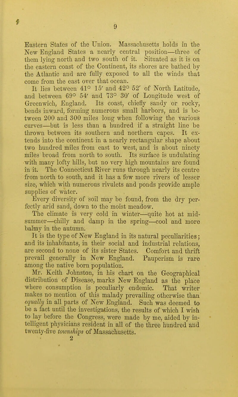 Eastern States of the Union. Massacliusetts holds in the New England States a nearly central position—three of them lying north and two south of it. Situated as it is on the eastern coast of the Continent, its shores are bathed by the Atlantic and are fully exposed to all the winds that come from the east over that ocean. It lies between 41° 15' and 42° 52' of North Latitude, and between 69° 54' and 73° 30' of Longitude west of Greenwich, England. Its coast, chiefly sandy or rocky, bends inward, forming numerous small harbors, and is be- tween 200 and 300 miles long when following the various curves—but is less than a hundred if a straight line be thrown between its southern and northern capes. It ex- tends into the continent in a nearly rectangular shape about two hundred miles from east to west, and is about ninety miles broad from north to south. Its surface is undulating with many lofty hills, but no very high mountains are found in it. The Connecticut River runs through nearly its centre from north to south, and it has a few more rivers of lesser size, which with numerous rivulets and ponds provide ample supplies of water. Every diversity of soil may be found, from the dry per- fectly arid sand, down to the moist meadow. The climate is very cold in winter—quite hot at mid- summer—chilly and damp in the spring—cool and more balmy in the autumn. It is the type of New England in its natural peculiarities; and its inhabitants, in their social and industrial relations, are second to none of its sister States. Comfort and thrift prevail generally in New England. Pauperism is rare among the native born population. Mr. Keith Johnston, in his chart on the Geographical distribution of Disease, marks New England as the place where consumption is peculiarly endemic. That writer makes no mention of this malady prevailing otherwise than equally in all parts of New England. Such was deemed to be a fact until the investigations, the results of which I wish to lay before the Congress, were made by me, aided by in- telligent physicians resident in all of the three hundred aiid twenty-five townships of Massachusetts. 2