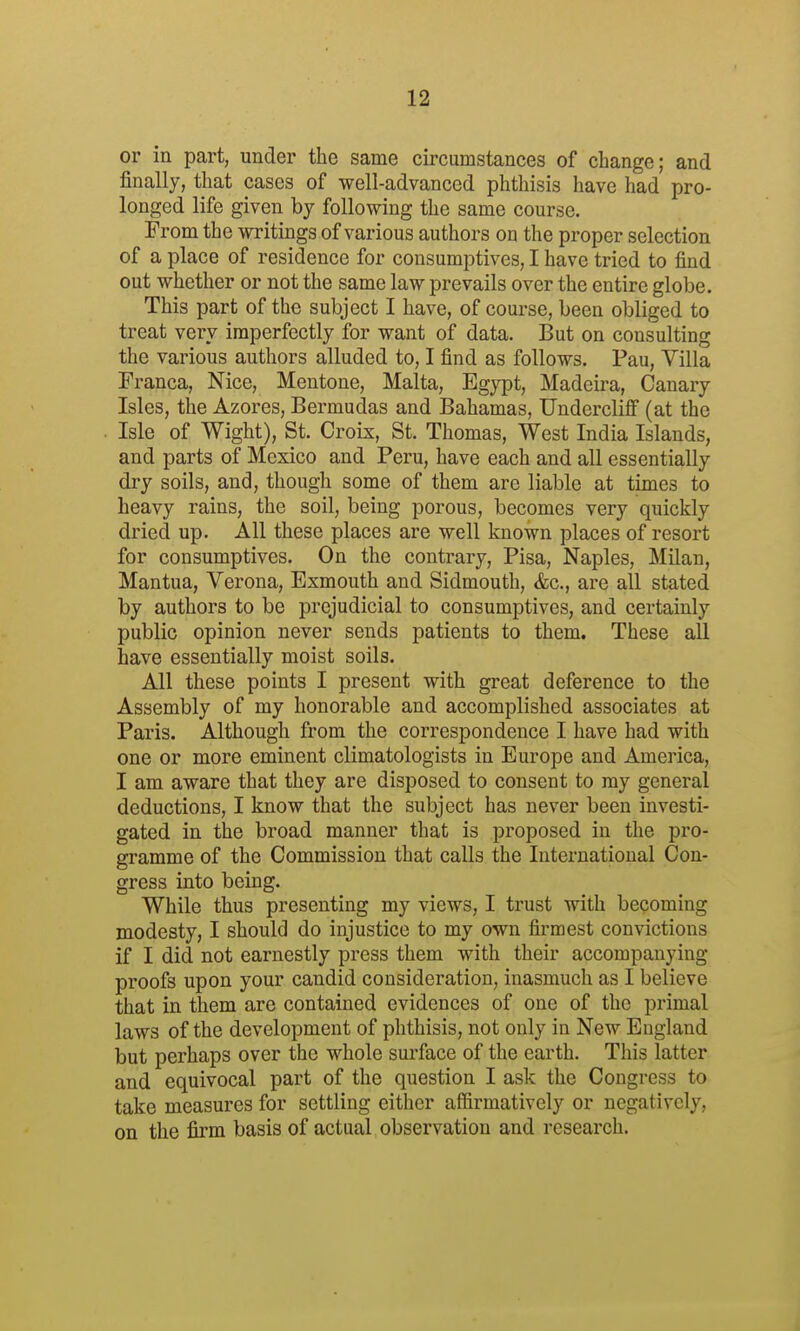 or in part, under the same circumstances of change; and finally, that cases of well-advanced phthisis have had pro- longed life given by following the same course. From the writings of various authors od the proper selection of a place of residence for consumptives, I have tried to find out whether or not the same law prevails over the entire globe. This part of the subject I have, of course, been obliged to treat very imperfectly for want of data. But on consulting the various authors alluded to, I find as follows. Pau, Villa Franca, Nice, Mentone, Malta, Egj^Dt, Madeira, Canary Isles, the Azores, Bermudas and Bahamas, Undercliff (at the Isle of Wight), St. Croix, St. Thomas, West India Islands, and parts of Mexico and Peru, have each and all essentially dry soils, and, though some of them are liable at times to heavy rains, the soil, being porous, becomes very quickly dried up. All these places are well known places of resort for consumptives. On the contrary, Pisa, Naples, Milan, Mantua, Verona, Exmouth and Sidmouth, &c., are all stated by authors to be prejudicial to consumptives, and certainly public opinion never sends patients to them. These all have essentially moist soils. All these points I present with great deference to the Assembly of my honorable and accomplished associates at Paris. Although from the correspondence I have had with one or more eminent climatologists in Europe and America, I am aware that they are disposed to consent to my general deductions, I know that the subject has never been investi- gated in the broad manner that is proposed in the pro- gramme of the Commission that calls the International Con- gress into being. While thus presenting my views, I trust with becoming modesty, I should do injustice to my own firmest convictions if I did not earnestly press them with their accompanying proofs upon your candid consideration, inasmuch as I believe that in them are contained evidences of one of the primal laws of the development of phthisis, not only in New England but perhaps over the whole surface of the earth. This latter and equivocal part of the question I ask the Congress to take measures for settling either affirmatively or negatively, on the firm basis of actual observation and research.