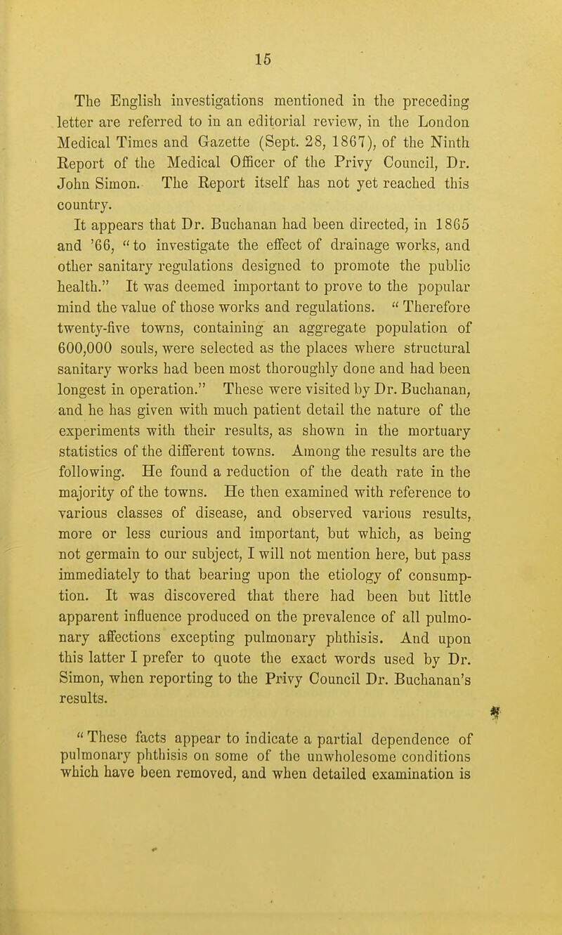 The English investigations mentioned in the preceding letter are referred to in an editorial review, in the London Medical Times and Gazette (Sept. 28, 1867), of the Ninth Report of the Medical Officer of the Privy Council, Dr. John Simon. The Report itself has not yet reached this country. It appears that Dr. Buchanan had been directed, in 1865 and '66, to investigate the effect of drainage works, and other sanitary regulations designed to promote the public health. It was deemed important to prove to the popular mind the value of those works and regulations.  Therefore twenty-five towns, containing an aggregate population of 600,000 souls, were selected as the places where structural sanitary works had been most thoroughly done and had been longest in operation. These were visited by Dr. Buchanan, and he has given with much patient detail the nature of the experiments with their results, as shown in the mortuary statistics of the different towns. Among the results are the following. He found a reduction of the death rate in the majority of the towns. He then examined with reference to various classes of disease, and observed various results, more or less curious and important, but which, as being not germain to our subject, I will not mention here, but pass immediately to that bearing upon the etiology of consump- tion. It was discovered that there had been but little apparent influence produced on the prevalence of all pulmo- nary affections excepting pulmonary phthisis. And upon this latter I prefer to quote the exact words used by Dr. Simon, when reporting to the Privy Council Dr. Buchanan's results. These facts appear to indicate a partial dependence of pulmonary phthisis on some of the unwholesome conditions which have been removed, and when detailed examination is