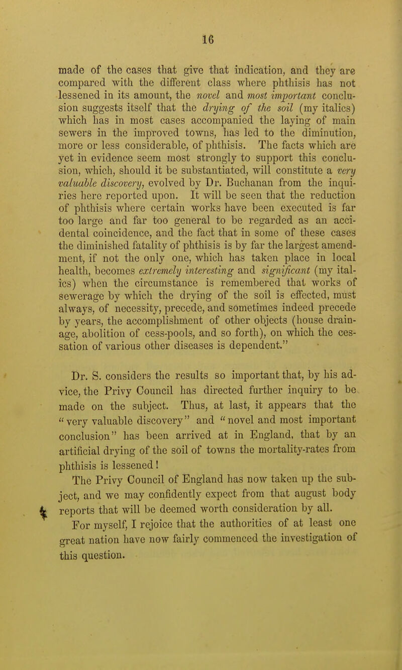 made of the cases that give that indication, and they are compared with the diflfereut class where phthisis has not lessened in its amount, the novel and most important conclu- sion suggests itself that the drying of the soil (my italics) which has in most cases accompanied the laying of main sewers in the improved towns, has led to the diminution, more or less considerable, of phthisis. The facts which are yet in evidence seem most strongly to support this conclu- sion, which, should it be substantiated, will constitute a very valuable discovery, evolved by Dr. Buchanan from the inqui- ries here reported upon. It will be seen that the reduction of phthisis where certain works have been executed is far too large and far too general to be regarded as an acci- dental coincidence, and the fact that in some of these cases the diminished fatality of phthisis is by far the largest amend- ment, if not the only one, which has taken place in local health, becomes extremely interesting and sigmJicaM (my ital- ics) when the circumstance is remembered that works of sewerage by which the drying of the soil is effected, must always, of necessity, precede, and sometimes indeed precede by years, the accomplishment of other objects (house drain- age, abolition of cess-pools, and so forth), on which the ces- sation of various other diseases is dependent. Dr. S. considers the results so important that, by his ad- vice, the Privy Council has directed further inquiry to be made on the subject. Thus, at last, it appears that the  very valuable discovery and  novel and most important conclusion has been arrived at in England, that by an artificial drying of the soil of towns the mortality-rates from phthisis is lessened I The Privy Council of England has now taken up the sub- ject, and we may confidently expect from that august body reports that will be deemed worth consideration by all. For myself, I rejoice that the authorities of at least one great nation have now fairly commenced the investigation of this question.