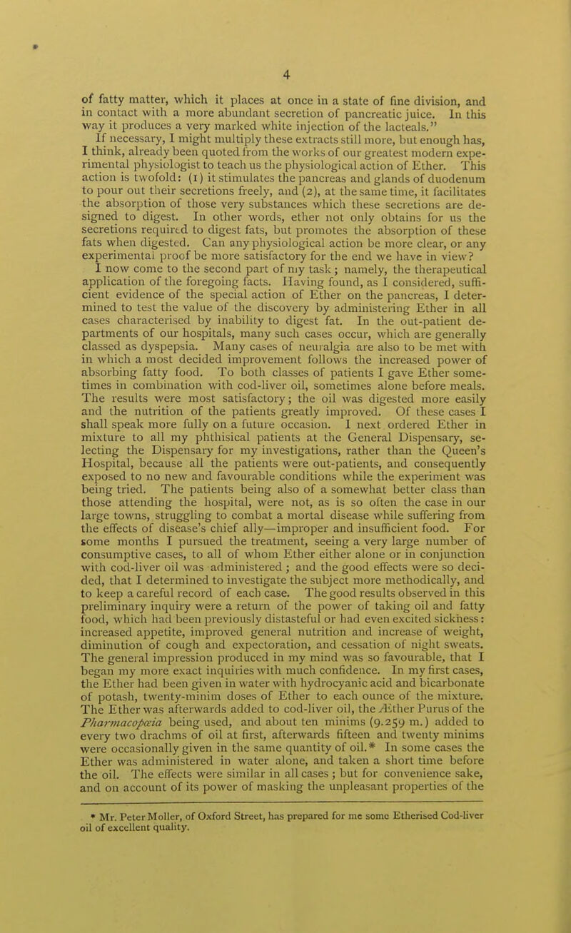 of fatty matter, which it places at once in a state of fine division, and in contact with a more abundant secretion of pancreatic juice. In this way it produces a very marked white injection of the lacteals. If necessary, I might multiply these extracts still more, but enough has, I tliinlc, already been quoted from the works of our greatest modern expe- rimental physiologist to teach us the physiological action of Ether. This action is twofold: (i) it stimulates the pancreas and glands of duodenum to pour out their secretions freely, and (2), at the same time, it facilitates the absorption of those very substances which these secretions are de- signed to digest. In other words, ether not only obtains for us the secretions required to digest fats, but promotes the absorption of these fats when digested. Can any physiological action be more clear, or any experimental proof be more satisfactory for the end we have in view? I now come to the second part of my task; namely, the therapeutical application of the foregoing facts. Having found, as 1 considered, suffi- cient evidence of the special action of Ether on the pancreas, I deter- mined to test the value of the discovery by administering Ether in all cases characterised by inability to digest fat. In the out-patient de- partments of our hospitals, many such cases occur, which are generally classed as dyspepsia. Many cases of neuralgia are also to be met with in which a most decided improvement follows the increased power of absorbing fatty food. To both classes of patients I gave Ether some- times in combination with cod-liver oil, sometimes alone before meals. The results were most satisfactory; the oil was digested more easily and the nutrition of the patients greatly improved. Of these cases I shall speak more fully on a future occasion. I next ordered Ether in mixture to all my phthisical patients at the General Dispensary, se- lecting the Dispensary for my investigations, rather than the Queen's Hospital, because all the patients were out-patients, and consequently exposed to no new and favourable conditions while the experiment was being tried. The patients being also of a somewhat better class than those attending the hospital, were not, as is so often the case in our large towns, struggling to combat a mortal disease while suffering from the effects of disease's chief ally—improper and insufficient food. For some months I pursued the treatment, seeing a very large number of consumptive cases, to all of whom Ether either alone or in conjunction with cod-liver oil was administered j and the good effects were so deci- ded, that I determined to investigate the subject more methodically, and to keep a careful record of each case. The good results observed in this preliminary inquiry were a return of the power of taking oil and fatty food, which had been previously distasteful or had even excited sickness: increased appetite, improved general nutrition and increase of weight, diminution of cough and expectoration, and cessation of night sweats. The general impression produced in my mind was so favourable, that I began my more exact inquiries with much confidence. In my first cases, the Ether had been given in water with hydrocyanic acid and bicarbonate of potash, twenty-minim doses of Ether to each ounce of the mixture. The Ether was afterwards added to cod-liver oil, the/Ether Purus of the Pharmacopceia being used, and about ten minims (9.259 m.) added to every two drachms of oil at first, afterwards fifteen and twenty minims were occasionally given in the same quantity of oil. * In some cases the Ether was administered in water alone, and taken a short time before the oil. The effects were similar in all cases ; but for convenience sake, and on account of its power of masking the unpleasant properties of the • Mr. Peter Moller, of Oxford Street, has prepared for me some Etherised Cod-liver oil of excellent quality.