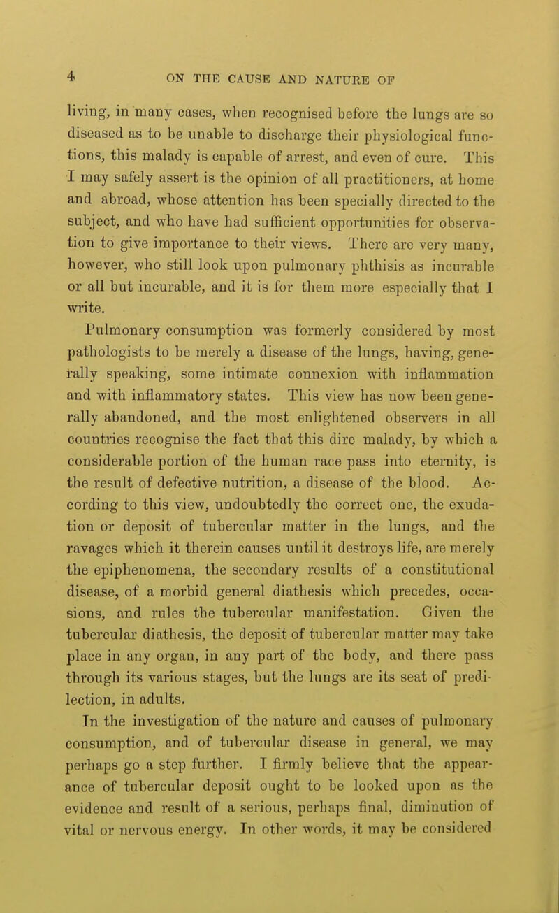 living, in many cases, wlien recognised before the lungs are so diseased as to be unable to discharge their physiological func- tions, this malady is capable of arrest, and even of cure. This I may safely assert is the opinion of all practitioners, at home and abroad, whose attention has been specially directed to the subject, and who have had suflBcient opportunities for observa- tion to give importance to their views. There are very many, however, who still look upon pulmonary phthisis as incurable or all but incurable, and it is for them more especially that I write. Pulmonary consumption was formerly considered by most pathologists to be merely a disease of the lungs, having, gene- rally speaking, some intimate connexion with inflammation and with inflammatory states. This view has now been gene- rally abandoned, and the most enlightened observers in all countries recognise the fact that this dire malady, by which a considerable portion of the human race pass into eteniity, is the result of defective nutrition, a disease of the blood. Ac- cording to this view, undoubtedly the correct one, the exuda- tion or deposit of tubercular matter in the lungs, and the ravages which it therein causes until it destroys life, are merely the epiphenomena, the secondary results of a constitutional disease, of a morbid general diathesis which precedes, occa- sions, and rules the tubercular manifestation. Given the tubercular diathesis, the deposit of tubercular matter may take place in any organ, in any part of the body, and there pass through its various stages, but the lungs are its seat of predi- lection, in adults. In the investigation of the nature and causes of pulmonary consumption, and of tubercular disease in general, we may perhaps go a step further. I firmly believe that the appear- ance of tubercular deposit ought to be looked upon as the evidence and result of a serious, perhaps final, diminution of vital or nervous energy. In other words, it may be considered