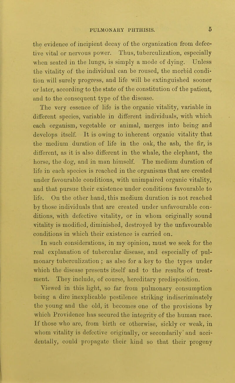 the evidence of incipient decay of the organization from defec- tive vital or nervous power. Thus, tuberculization, especially when seated in the lungs, is simply a mode of dying. Unless the vitality of the individual can be roused, the morbid condi- tion will surely progress, and life will be extinguished sooner or later, according to the state of the constitution of the patient, and to the consequent type of the disease. The very essence of life is the organic vitality, variable in different species, variable in different individuals, with which each organism, vegetable or animal, merges into being and develops itself. It is owing to inherent organic vitality that the medium duration of life in the oak, the ash, the fir, is different, as it is also different in the whale, the elephant, the horse, the dog, and in man himself. The medium dui'ation of life in each species is reached in the organisms that are created under favourable conditions, with unimpaired organic vitality, and that pursue their existence under conditions favourable to life. On the other hand, this medium duration is not reached by those individuals that are created under unfavourable con- ditions, with defective vitality, or in whom originally sound vitality is modified, diminished, destroyed by the unfavourable conditions in which their existence is carried on. In such considerations, in my opinion, must we seek for the real explanation of tubercular disease, and especially of pul- monary tuberculization; as also for a key to the types under which the disease presents itself and to the results of treat- ment. They include, of course, hereditary predisposition. Viewed in this light, so far from pulmonary consumption being a dire inexplicable pestilence striking indiscriminately the young and the old, it hecotnes one of the provisions by which Providence has secured the integrity of the human race. If those who are, from birth or otherwise, sickly or weak, in whom vitality is defective originally, or secondarily and acci- dentally, could pi'opagatc their kind so that their progeny