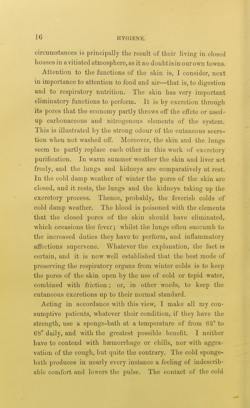 circumstances is principally the result of their living in closed houses in avitiatecl atmosphere, as it no doubtisin our own towns. Attention to the functions of the skin is, I consider, next in importance to attention to food and air—that is, to digestion and to respiratory nutrition. The skin has very important eliminatory functions to perform. It is by excretion through its pores that the economy partly throws off the effete or used- up carbonaceous and nitrogenous elements of the system. This is illustrated by the strong odour of the cutaneous secre- tion when not washed off. Moreover, the skin and the. lungs seem to partly replace each other in this work of excretory purification. In warm summer weather the skin and liver act freely, and the lungs and kidneys are comparatively at rest. In the cold damp weather of winter the pores of the skin are closed, and it rests, the lungs and the kidneys taking up the excretory process. Thence, probably, the feverish colds of cold damp weather. The blood is poisoned with the elements that the closed pores of the skin should have eliminated, which occasions the fever; whilst the lungs often succumb to the increased duties they have to perform, and inflammatory affections supervene. Whatever the explanation, the fact is certain, and it is now well established that the best mode of preserving the respiratory organs from winter colds is to keep the pores of the skin open by the use of cold or tepid water, combined with friction; or, in other words, to keep the cutaneous excretions up to their normal standard. Acting in accordance with this view, I make all my con- sumptive patients, whatever their condition, if they have the strength, use a sponge-bath at a temperature of from G2° to 6S° daily, and with the greatest possible ■ benefit. I neither have to contend with haemorrhage or chills, nor with aggra- vation of the cough, but quite the contrary. The cold sponge- bath produces in nearly every instance a feeling of indescrib- able comfort and lowers the pulse. The contact of the cold