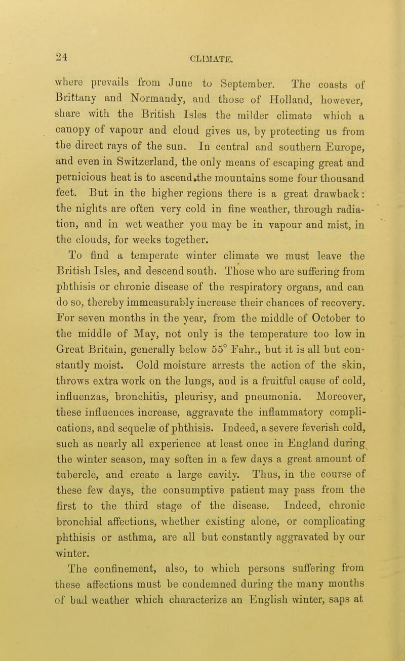 where prevails from June to September. The coasts of Brittany and Normandy, and those of Holland, however, share with the British Isles the milder climate which a canopy of vapour and cloud gives us, by protecting us from the direct rays of the sun. In central and southern Europe, and even in Switzerland, the only means of escaping great and pernicious heat is to ascend»the mountains some four thousand feet. But in the higher regions there is a great drawback: the nights are often very cold in fine weather, through radia- tion, and in wet weather you may be in vapour and mist, in the clouds, for weeks together. To find a temperate winter climate we must leave the British Isles, and descend south. Those who are suffering from phthisis or chronic disease of the respiratory organs, and can do so, thereby immeasurably increase their chances of recovery. Eor seven months in the year, from the middle of October to the middle of May, not only is the temperature too low in Great Britain, generally below 55° Fahr., but it is all but con- stantly moist. Cold moisture arrests the action of the skin, throws extra work on the lungs, and is a fruitful cause of cold, influenzas, bronchitis, pleurisy, and pneumonia. Moreover, these influences increase, aggravate the inflammatory compli- cations, and sequelsB of phthisis. Indeed, a severe feverish cold, such as nearly all experience at least once in England during the winter season, may soften in a few days a great amount of tubercle, and create a large cavity. Thus, in the course of these few days, the consumptive patient may pass from the first to the third stage of the disease. Indeed, chronic bronchial aff'ections, whether existing alone, or complicating phthisis or asthma, are all but constantly aggravated by our winter. The confinement, also, to which persons suffering from these aff'ections must be condemned during the many months of bad weather which characterize an English winter, saps at