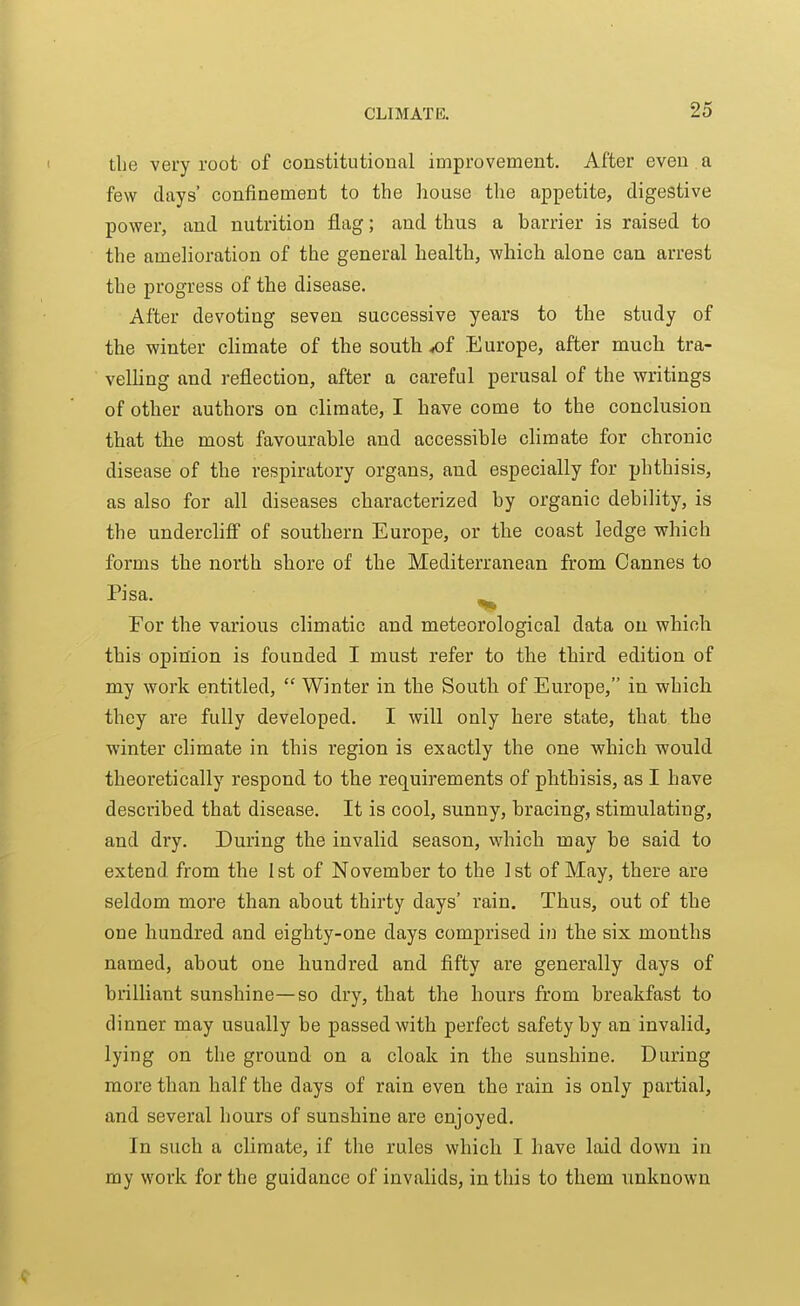 tlie very root of constitutional improvement. After even a few days' confinement to the house the appetite, digestive power, and nutrition flag; and thus a barrier is raised to the amelioration of the general health, which alone can arrest the progress of the disease. After devoting seven successive years to the study of the winter climate of the south ^f Europe, after much tra- velling and reflection, after a careful perusal of the writings of other authors on climate, I have come to the conclusion that the most favourable and accessible climate for chronic disease of the respiratory organs, and especially for phthisis, as also for all diseases characterized by organic debility, is the undercliff of southern Europe, or the coast ledge which forms the north shore of the Mediterranean from Cannes to Pisa. ^ For the various climatic and meteorological data on which this opinion is founded I must refer to the third edition of my work entitled,  Winter in the South of Europe, in which they are fully developed. I will only here state, that the ■winter climate in this region is exactly the one which would theoretically respond to the requirements of phthisis, as I have described that disease. It is cool, sunny, bracing, stimulating, and dry. During the invalid season, which may be said to extend from the 1st of November to the 1st of May, there are seldom more than about thirty days' rain. Thus, out of the one hundred and eighty-one days comprised in the six months named, about one hundred and fifty are generally days of brilliant sunshine—so dry, that the hours from breakfast to dinner may usually be passed with perfect safety by an invalid, lying on the ground on a cloak in the sunshine. During more than half the days of rain even the rain is only partial, and several hours of sunshine are enjoyed. In such a climate, if the rules which I have laid down in my work for the guidance of invalids, in this to them unknown