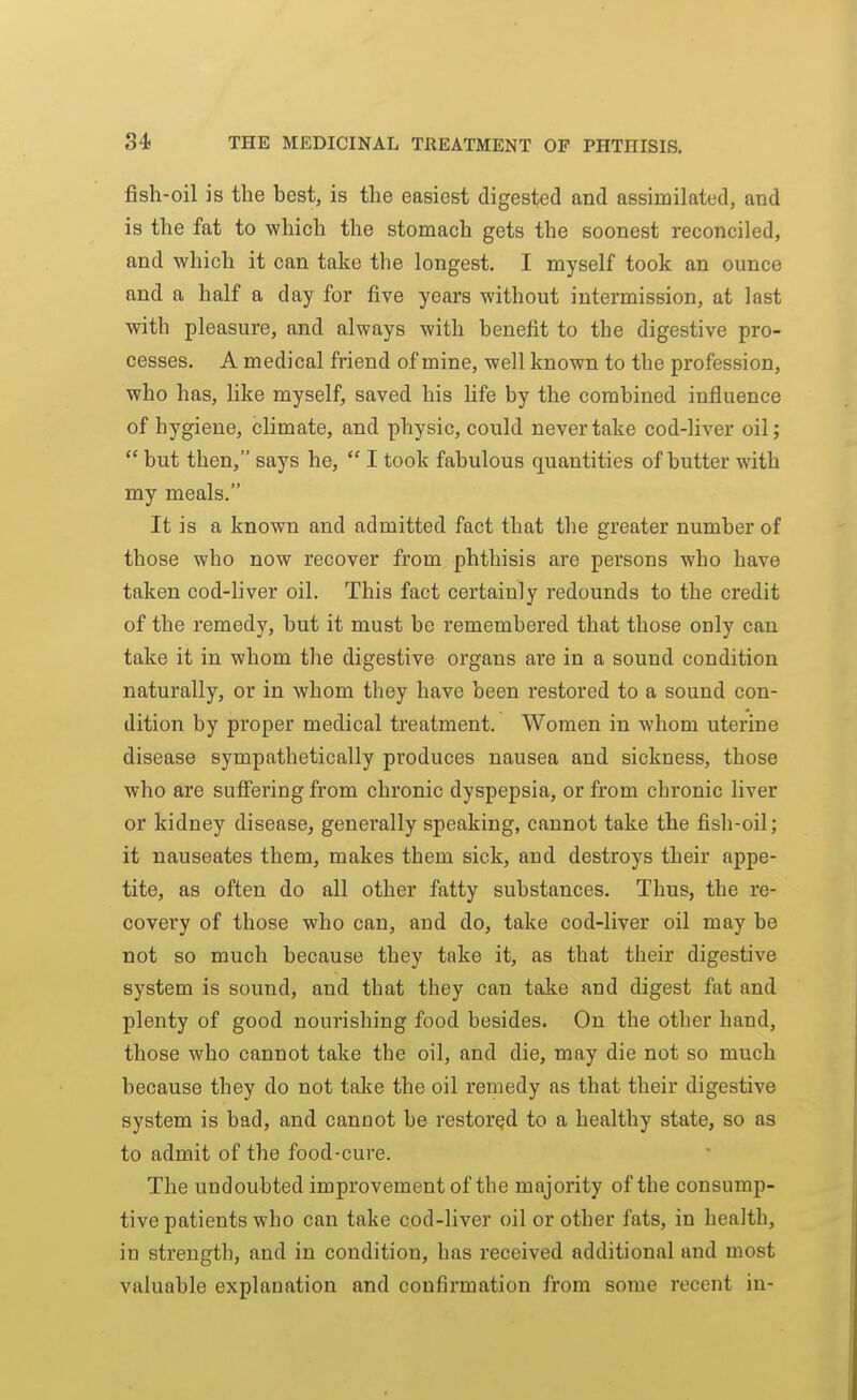 fish-oil is the best, is the easiest digested and assimilated, and is the fat to -which the stomach gets the soonest reconciled, and which it can take the longest. I myself took an ounce and a half a day for five years -without intermission, at last with pleasure, and always with benefit to the digestive pro- cesses. A medical friend of mine, well known to the profession, who has, hke myself, saved his life by the combined influence of hygiene, climate, and physic, could never take cod-liver oil;  but then, says he,  I took fabulous quantities of butter with my meals. It is a known and admitted fact that the greater number of those who now recover from phthisis are persons who have taken cod-liver oil. This fact certainly redounds to the credit of the remedy, but it must be remembered that those only can take it in whom tlie digestive organs are in a sound condition naturally, or in whom they have been restored to a sound con- dition by proper medical treatment. Women in whom uterine disease sympathetically produces nausea and sickness, those who are sufiering from chronic dyspepsia, or from chronic liver or kidney disease^ generally speaking, cannot take the fish-oil; it nauseates them, makes them sick, and destroys their appe- tite, as often do all other fatty substances. Thus, the re- covery of those who can, and do, take cod-liver oil may be not so much because they take it, as that their digestive system is sound, and that they can take and digest fat and plenty of good nourishing food besides. On the other hand, those who cannot take the oil, and die, may die not so much because they do not take the oil remedy as that their digestive system is bad, and cannot be restored to a healthy state, so as to admit of the food-cure. The undoubted improvement of the majority of the consump- tive patients who can take cod-liver oil or other fats, in health, in strength, and in condition, has received additional and most valuable explanation and confirmation from some recent in-