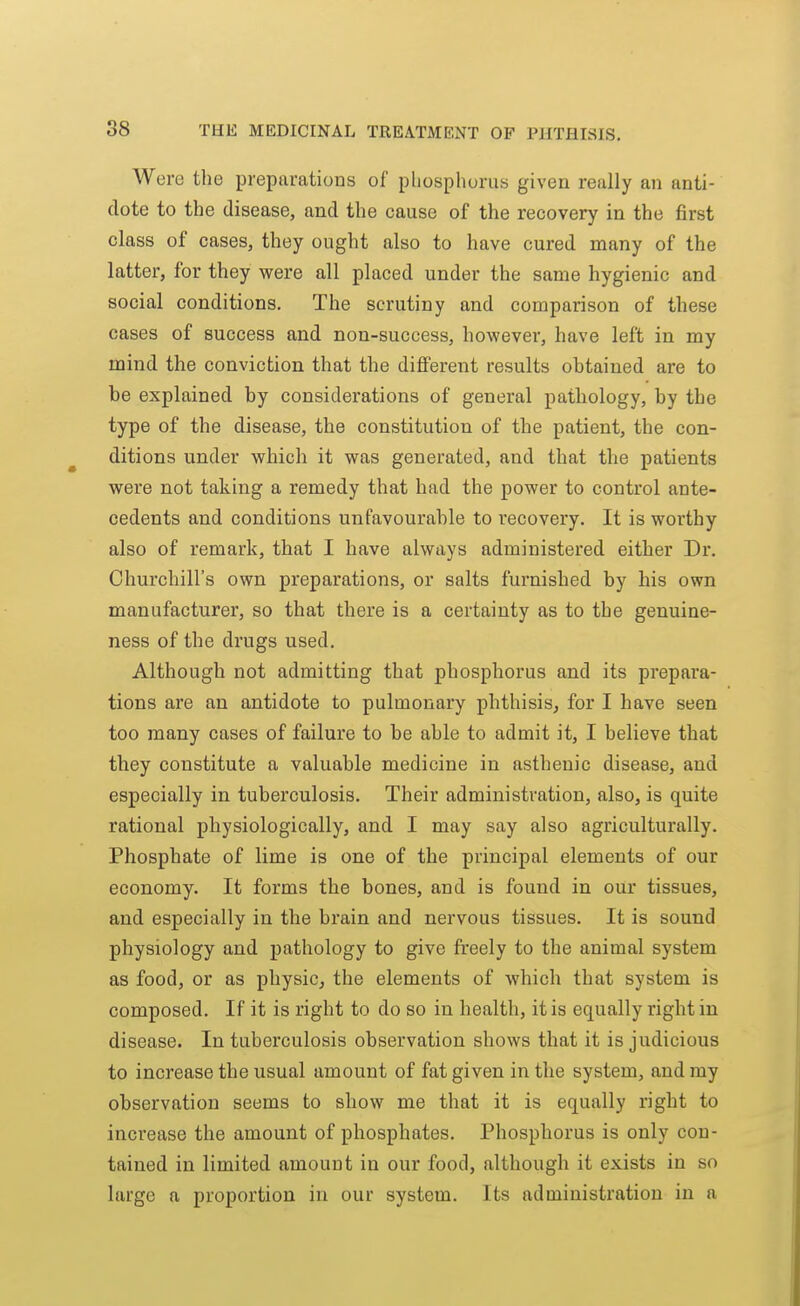 Were the preparations of phosphorus given really an anti- dote to the disease, and the cause of the recovery in the first class of cases, they ought also to have cured many of the latter, for they were all placed under the same hygienic and social conditions. The scrutiny and comparison of these cases of success and non-success, however, have left in my mind the conviction that the difierent results obtained are to be explained by considerations of general pathology, by the type of the disease, the constitution of the patient, the con- ditions under which it was generated, and that the patients were not taking a remedy that had the power to control ante- cedents and conditions unfavourable to recovery. It is worthy also of remark, that I have always administered either Dr. Churchill's own preparations, or salts furnished by his own manufacturer, so that there is a certainty as to the genuine- ness of the drugs used. Although not admitting that phosphorus and its prepara- tions are an antidote to pulmonary phthisis, for I have seen too many cases of failure to be able to admit it, I believe that they constitute a valuable medicine in asthenic disease, and especially in tuberculosis. Their administration, also, is quite rational physiologically, and I may say also agriculturally. Phosphate of lime is one of the principal elements of our economy. It forms the bones, and is found in our tissues, and especially in the brain and nervous tissues. It is sound physiology and pathology to give freely to the animal system as food, or as physic, the elements of which that system is composed. If it is right to do so in health, it is equally right in disease. In tuberculosis observation shows that it is judicious to increase the usual amount of fat given in the system, and my observation seems to show me that it is equally right to increase the amount of phosphates. Phosphorus is only con- tained in limited amount in our food, although it exists in so large a proportion in our system. Its administration in a