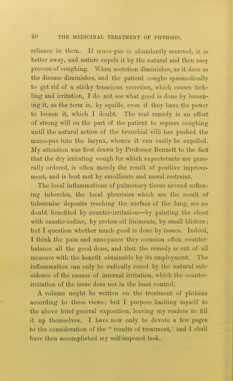 reliance in them. If muco-pus is abundantly secreted, it is better away, and nature expels it by the natural and then easy process of coughing. When secretion diminishes, as it does as the disease diminishes, and the patient coughs spasmodically to get rid of a sticky tenacious secretion, which causes tick- ling and irritation, I do not see what good is done by loosen- ing it, as the term is, by squills, even if they have the power to loosen it, which I doubt. The real remedy is an effort of strong will on the part of the patient to repress coughing until the natural action of the bronchial villi has pushed the muco-pus into the larynx, whence it can easily be expelled. My attention was first drawn by Professor Bennett to the fact that the dry irritating cough for which expectorants are gene- rally ordered, is often merely the result of positive improve- ment, and is best met by emollients and moral restraint. The local inflammations of pulmonary tissue around soften- ing tubercles, the local pleurisies which are the result of tubercular deposits reaching the surface of the lung, are no doubt benefited by counter-irritation—by painting the chest with caustic-iodine, by croton-oil liniments, by small blisters; but I question whether much good is done by issues. Indeed, I think the pain and annoyance they occasion often counter- balance all the good done, and that the remedy is out of all measure with the benefit obtainable by its employment. The inflammation can only be radically cured by the natural sub- sidence of the causes of internal irritation, which the counter- irritation of the issue does not in the least control. A volume might be written on the treatment of phthisis according to these views; but I purpose limiting myself to the above brief general exposition, leaving my readers to fill it up themselves. I have now only to devote a few pages to the consideration of the  results of treatment, and I shall have then accomplished my self-imposed task.