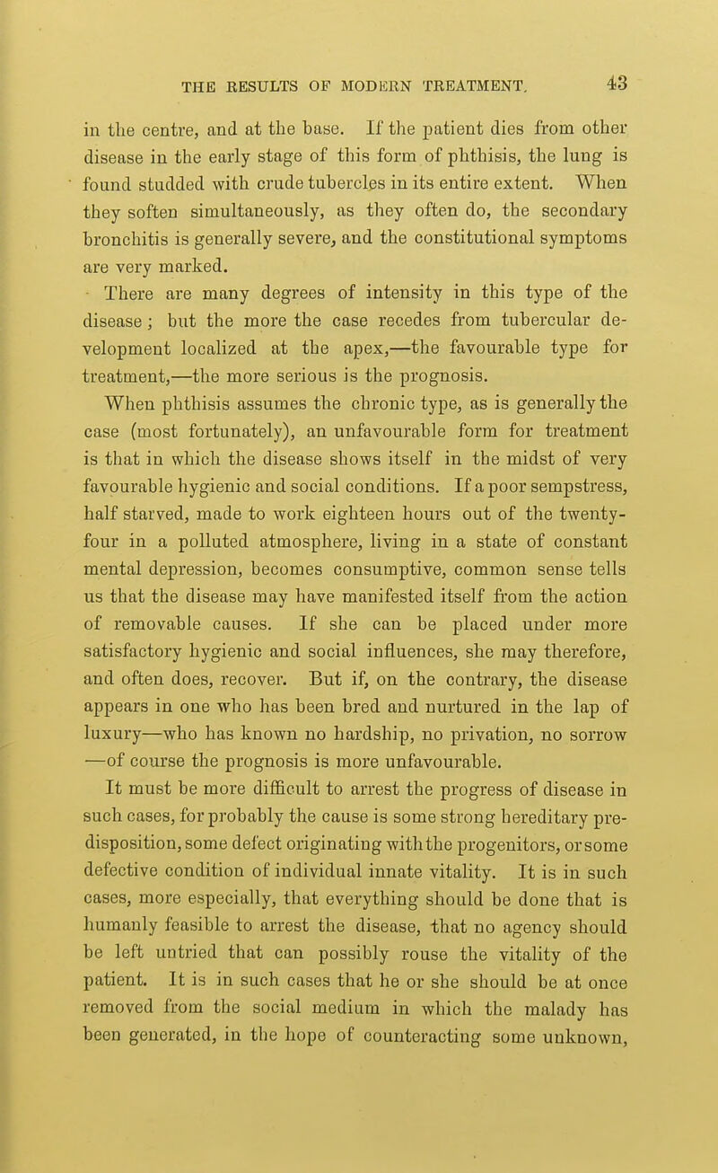 in the centre, and at the base. If the patient dies from other disease in the early stage of this form of phthisis, the lung is found studded with crude tubercles in its entire extent. When they soften simultaneously, as they often do, the secondary bronchitis is generally severe, and the constitutional symptoms are very marked. There are many degrees of intensity in this type of the disease; but the more the case recedes from tubercular de- velopment localized at the apex,—the favourable type for treatment,—the more serious is the prognosis. When phthisis assumes the chronic type, as is generally the case (most fortunately), an unfavourable form for treatment is that in which the disease shows itself in the midst of very favourable hygienic and social conditions. If a poor sempstress, half starved, made to work eighteen hours out of the twenty- four in a polluted atmosphere, living in a state of constant mental depression, becomes consumptive, common sense tells us that the disease may have manifested itself from the action of removable causes. If she can be placed under more satisfactory hygienic and social influences, she may therefore, and often does, recover. But if, on the contrary, the disease appears in one who has been bred and nurtured in the lap of luxury—who has known no hardship, no privation, no sorrow —of course the prognosis is more unfavourable. It must be more difficult to arrest the progress of disease in such cases, for probably the cause is some strong hereditary pre- disposition, some defect originating with the progenitors, or some defective condition of individual innate vitality. It is in such cases, more especially, that everything should be done that is humanly feasible to arrest the disease, that no agency should be left untried that can possibly rouse the vitality of the patient. It is in such cases that he or she should be at once removed from the social medium in which the malady has been generated, in the hope of counteracting some unknown,