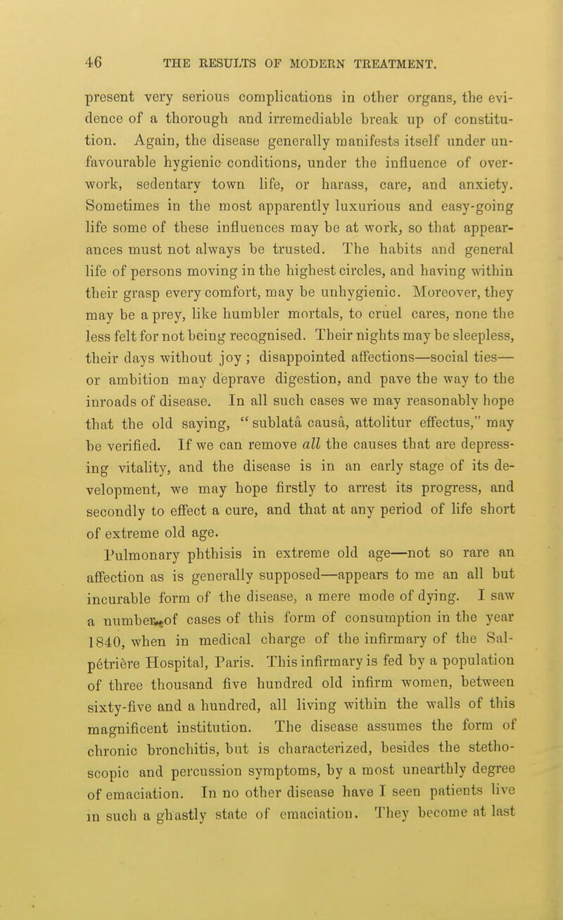 present very serious complications in other organs, the evi- dence of a thorough and irremediable break up of constitu- tion. Again, the disease generally manifests itself under un- favourable hygienic conditions, under the influence of over- work, sedentary town life, or harass, care, and anxiety. Sometimes in the naost apparently luxurious and easy-going life some of these influences may be at work, so that appear- ances must not always be trusted. The habits and general life of persons moving in the highest circles, and having within their grasp every comfort, may be unhygienic. Moreover, they may be a prey, like humbler mortals, to cruel cares, none the less felt for not being recognised. Their nights may be sleepless, their days without joy ; disappointed aS'ections—social ties— or ambition may deprave digestion, and pave the way to the inroads of disease. In all such cases we may reasonably hope that the old saying,  sublata causa, attolitur effectus, may be verified. If we can remove all the causes that are depress- ing vitality, and the disease is in an early stage of its de- velopment, we may hope firstly to arrest its progress, and secondly to efi'ect a cure, and that at any period of life short of extreme old age. Pulmonary phthisis in extreme old age—not so rare an afiection as is generally supposed—appears to me an all but incurable form of the disease, a mere mode of dying. I saw a numbe%of cases of this form of consumption in the year 1840, when in medical charge of the infirmary of the Sal- petriere Hospital, Paris. This infirmary is fed by a population of three thousand five hundred old infirm women, between sixty-five and a hundred, all living within the walls of this magnificent institution. The disease assumes the form of chronic bronchitis, but is characterized, besides the stetho- scopic and percussion symptoms, by a most unearthly degree of emaciation. In no other disease have I seen patients live m such a ghastly state of emaciation. They become at last