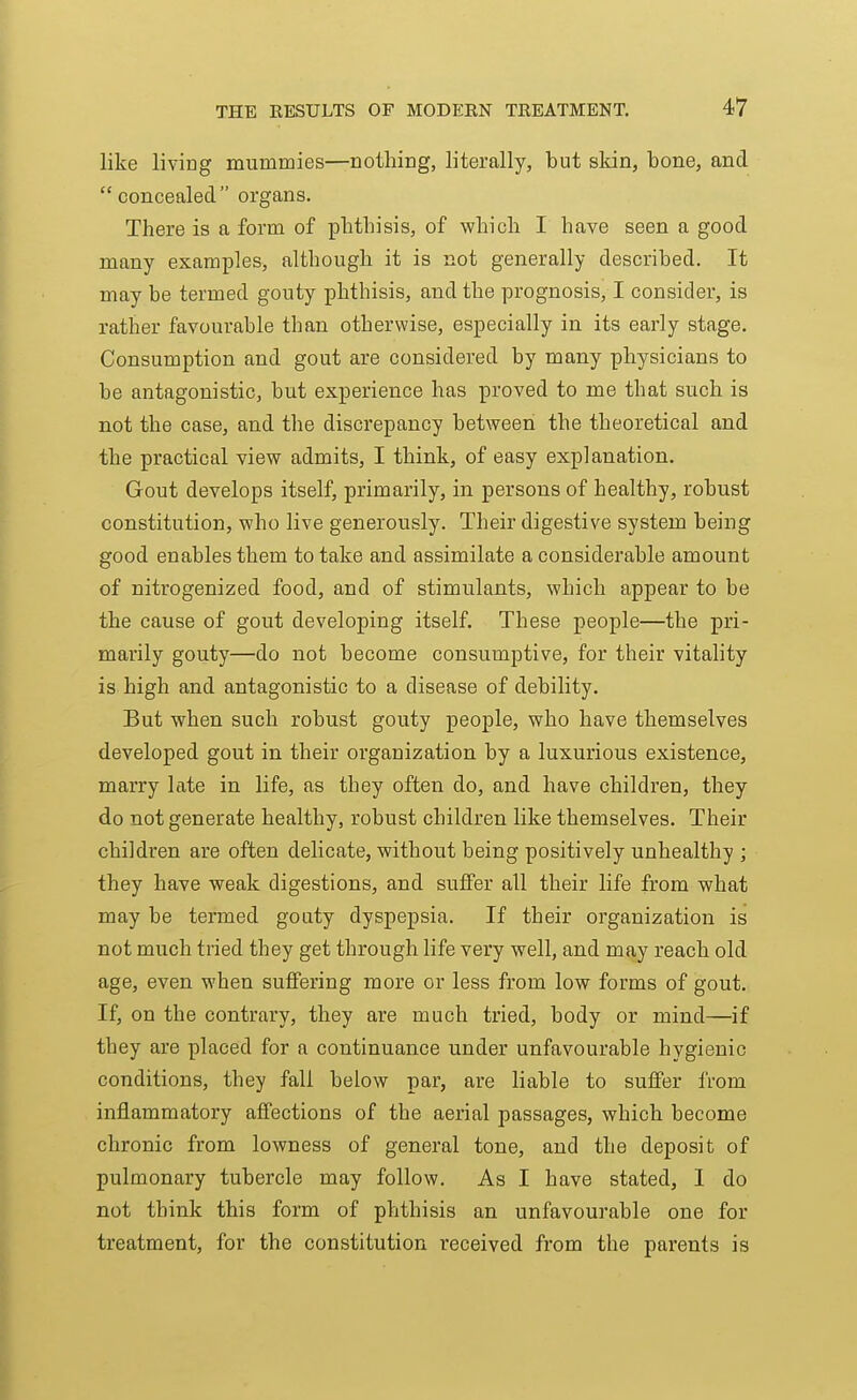 like living mummies—nothing, literally, but skin, bone, and concealed organs. There is a form of phthisis, of which I have seen a good many examples, although it is not generally described. It may be termed gouty phthisis, and the prognosis, I consider, is rather favourable than otherwise, especially in its early stage. Consumption and gout are considered by many physicians to be antagonistic, but experience has proved to me that such is not the case, and the discrepancy between the theoretical and the practical view admits, I think, of easy explanation. Gout develops itself, primarily, in persons of healthy, robust constitution, who live generously. Their digestive system being good enables them to take and assimilate a considerable amount of nitrogenized food, and of stimulants, which appear to be the cause of gout developing itself. These people—the pri- marily gouty—do not become consumptive, for their vitality is high and antagonistic to a disease of debility. But when such robust gouty people, who have themselves developed gout in their organization by a luxurious existence, marry late in life, as they often do, and have children, they do not generate healthy, robust children like themselves. Their children are often delicate, without being positively unhealthy ; they have weak digestions, and suffer all their life from what may be termed goaty dyspepsia. If their organization is not much tried they get through life very well, and may reach old age, even when suffering more or less from low forms of gout. If, on the contrary, they are much tried, body or mind—if they are placed for a continuance under unfavourable hygienic conditions, they fall below par, are liable to suffer IVom inflammatory affections of the aerial passages, which become chronic from lowness of general tone, and the deposit of pulmonary tubercle may follow. As I have stated, I do not think this form of phthisis an unfavourable one for treatment, for the constitution received from the parents is