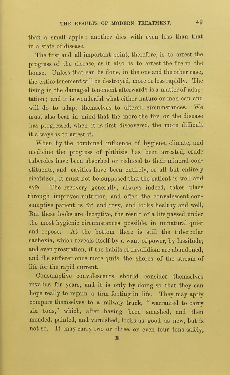 than a small apple; another dies with even less than that in a state of disease. The first and all-important point, therefore, is to arrest the progress of the disease, as it also is to arrest the fire in the house. Unless that can be done, in the one and the other case, the entire tenement will be destroyed, more or less rapidly. The living in the damaged tenement afterwards is a matter of adap- tation ; and it is wonderful what either nature or man can and will do to adapt themselves to altered circumstances. We must also bear in mind that the more the fire or the disease has progressed, when it is first discovered, the more difficult it always is to arrest it. When by the combined influence of hygiene, climate, and medicine the progress of phthisis has been arrested, crude tubercles have been absorbed or reduced to their mineral con- stituents, and cavities have been entirely, or all but entirely cicatrized, it must not be supposed that the patient is well and safe. The recovery generally, always indeed, takes place through improved nutrition, and often the convalescent con- sumptive patient is fat and rosy, and looks healthy and well. But these looks are deceptive, the result of a life passed under the most hygienic circumstances possible, in unnatural quiet and repose. At the bottom there is still the tubercular cachexia, which reveals itself by a want of power, by lassitude, and even prostration, if the habits of invalidism are abandoned, and the sufierer once more quits the shores of the stream of life for the rapid current. Consumptive convalescents should consider themselves invalids for years, and it is only by doing so that they can hope really to regain a firm footing in life. They may aptly compare themselves to a railway truck,  warranted to carry six tons, which, after having been smashed, and then mended, painted, and varnished, looks as good as new, but is not so. It may carry two or three, or even four tons safely, E