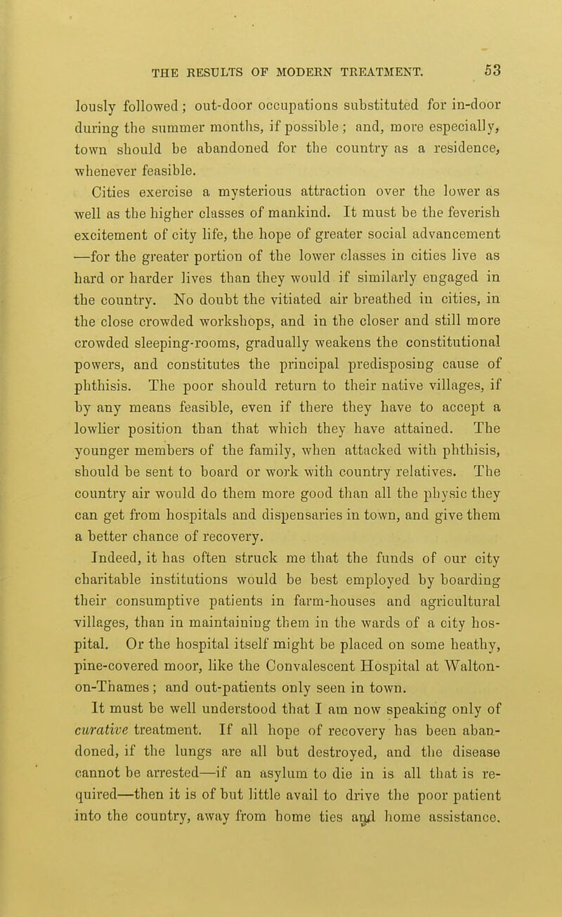 lously followed; out-door occupations substituted for in-door during the summer months, if possible; and, more especially, town should be abandoned for the country as a residence, whenever feasible. Cities exercise a mysterious attraction over the lower as well as the higher classes of mankind. It must be the feverish excitement of city life, the hope of greater social advancement —for the greater portion of the lower classes in cities live as hard or harder lives than they would if similarly engaged in the country. No doubt the vitiated air breathed in cities, in the close crowded workshops, and in the closer and still more crowded sleeping-rooms, gradually weakens the constitutional powers, and constitutes the principal predisposing cause of phthisis. The poor should return to their native villages, if by any means feasible, even if there they have to accept a lowlier position than that which they have attained. The younger members of the family, when attacked with phthisis, should be sent to board or work with country relatives. The country air would do them more good than all the physic they can get from hospitals and dispensaries in town, and give them a better chance of recovery. Indeed, it has often struck me that the funds of our city charitable institutions would be best employed by boarding their consumptive patients in farm-houses and agricultural villages, than in maintaining them in the wards of a city hos- pital. Or the hospital itself might be placed on some heathy, pine-covered moor, like the Convalescent Hospital at Walton- on-Thames ; and out-patients only seen in town. It must be well understood that I am now speaking only of curative treatment. If all hope of recovery has been aban- doned, if the lungs are all but destroyed, and the disease cannot be arrested—if an asylum to die in is all that is re- quired—then it is of but little avail to drive the poor patient into the country, away from home ties ag4 home assistance.