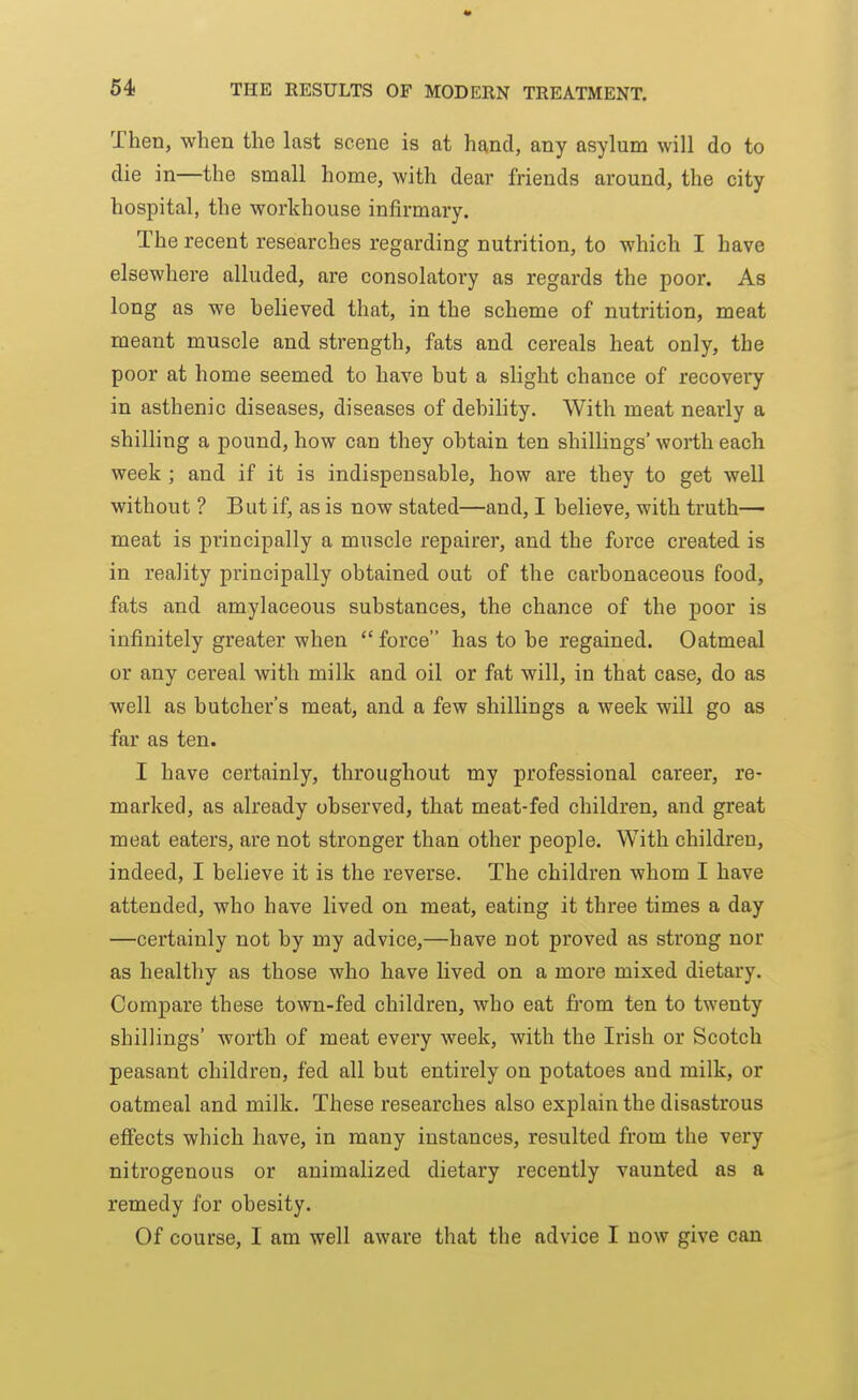 Then, when the last scene is at hand, any asylum will do to die in—the small home, with dear friends around, the city hospital, the workhouse infirmary. The recent researches regarding nutrition, to which I have elsewhere alluded, are consolatory as regards the poor. As long as we believed that, in the scheme of nutrition, meat meant muscle and strength, fats and cereals heat only, the poor at home seemed to have but a slight chance of recovery in asthenic diseases, diseases of debility. With meat nearly a shilling a pound, how can they obtain ten shillings' worth each week ; and if it is indispensable, how are they to get well without ? But if, as is now stated—and, I believe, with truth— meat is principally a muscle repairer, and the force created is in reality principally obtained out of the carbonaceous food, fats and amylaceous substances, the chance of the poor is infinitely greater when  force has to be regained. Oatmeal or any cereal with milk and oil or fat will, in that case, do as well as butcher's meat, and a few shillings a week will go as far as ten. I have certainly, throughout my professional career, re- marked, as already observed, that meat-fed children, and great meat eaters, are not stronger than other people. With children, indeed, I believe it is the reverse. The children whom I have attended, who have lived on meat, eating it three times a day —certainly not by my advice,—have not proved as strong nor as healthy as those who have lived on a more mixed dietary. Compare these town-fed children, who eat from ten to twenty shillings' worth of meat every week, with the Irish or Scotch peasant children, fed all but entirely on potatoes and milk, or oatmeal and milk. These researches also explain the disastrous effects which have, in many instances, resulted from the very nitrogenous or animalized dietary recently vaunted as a remedy for obesity. Of course, I am well aware that the advice I now give can