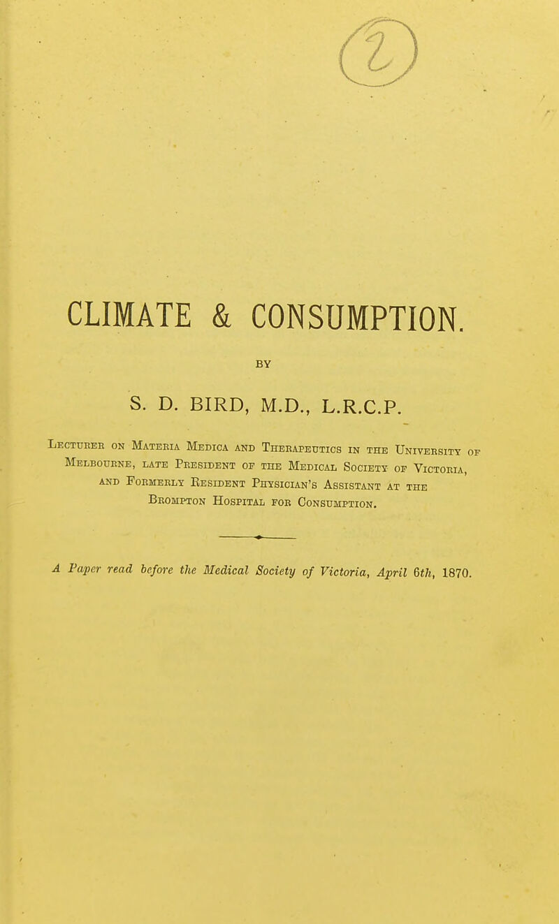 CLIMATE & CONSUMPTION. BY S. D. BIRD, M.D., L.R.C.P. LECTunEn ON Mateeia Medica and Therapeutics in the University op Melbourne, late President of the Medical Society- of Victoria, AND Formerly Eesident Physician's Assistant at the Brompton Hospital for Consumption. A Paper read before the Medical Society of Victoria, April 6th, 1870.