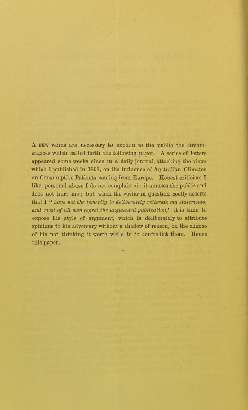 A FEW words are necessary to explain to the public the circum- stances which called forth the following paper. A series of letters appeared some weeks since in a daily journal, attacking the views which I published in 1863, on the influence of Australian Climates on Consumptive Patients coming from Europe. Honest criticism I Uke, personal abuse I do not complain of; it amuses the public and does not hurt me ; but when the writer in question coolly asserts that I  have not the temerity to deliberately reiterate my statements, and most of all men regret the unguarded publication, it is time to expose his style of argument, which is deliberately to attribute opinions to his adversai^ without a shadow of reason, on the chance of his not thinking it worth while to to contradict them. Hence this paper.