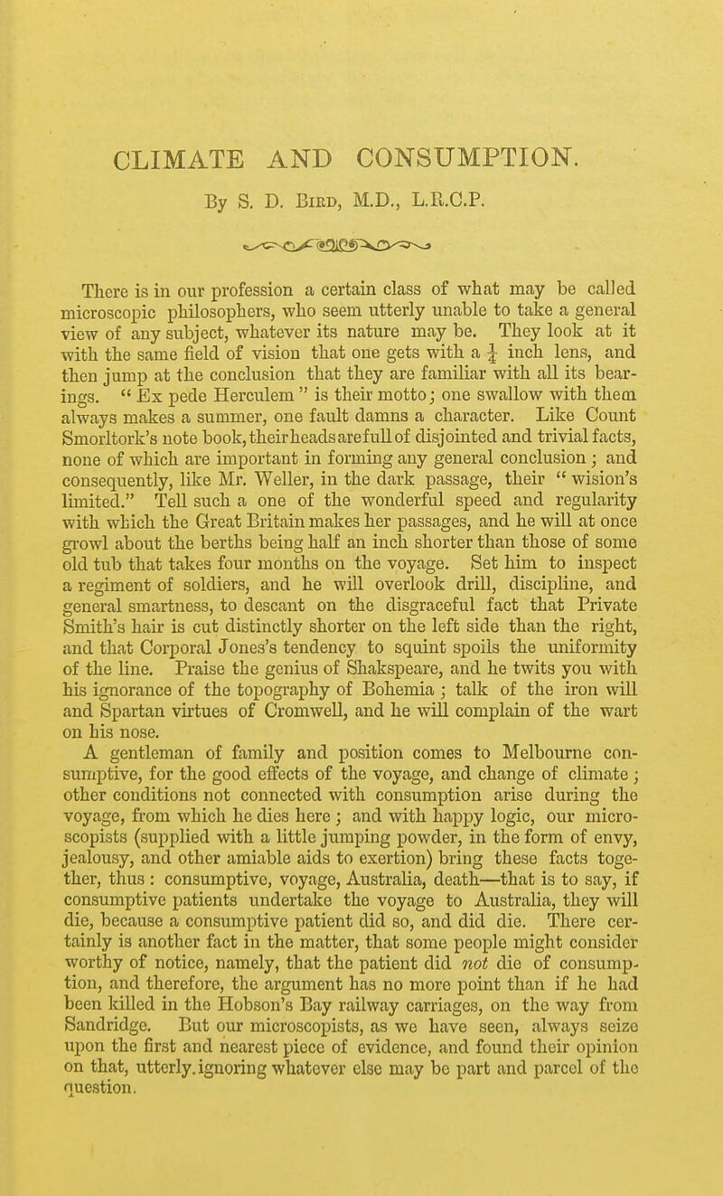 By S. D. Bird, M.D., L.R.C.P. There is in our profession a certain class of what may be called microscopic philosophers, who seem utterly unable to take a general view of any subject, whatever its nature may be. They look at it with the same field of vision that one gets with a ^ inch lens, and then jump at the conclusion that they are familiar with all its bear- ings.  Ex pede Herculem  is their motto; one swallow with them always makes a summer, one fault damns a character. Like Count Smorltork's note book,theirheadsarefullof disjointed and trivial facts, none of which are important in forming any general conclusion ; and consequently, like Mr. Weller, in the dark passage, their  wision's limited. Tell such a one of the wonderful speed and regularity with which the Great Britain makes her passages, and he will at once gi'owl about the berths being half an inch shorter than those of some old tub that takes four months on the voyage. Set him to inspect a regiment of soldiers, and he will overlook drill, discipline, and general smartness, to descant on the disgraceful fact that Private Smith's hair is cut distinctly shorter on the left side than the right, and that Corporal Jones's tendency to squint spoils the uniformity of the line. Praise the genius of Shakspeare, and he twits you with his ignorance of the topography of Bohemia ; talk of the iron will and Spartan virtues of Cromwell, and he will complain of the wart on his nose. A gentleman of family and position comes to Melbourne con- sumptive, for the good effects of the voyage, and change of climate; other conditions not connected with consumption arise during the voyage, fi-om which he dies here ; and with happy logic, our micro- scopists (supplied with a little jumping powder, in the form of envy, jealousy, and other amiable aids to exertion) bring these facts toge- ther, thus : consumptive, voyage, Australia, death—that is to say, if consumptive patients undertake the voyage to Australia, they will die, because a consumptive patient did so, and did die. There cer- tainly is another fact in the matter, that some people might consider worthy of notice, namely, that the patient did not die of consump- tion, and therefore, the argument has no more point than if he had been killed in the Hobson's Bay railway carriages, on the way from Sandridge. But our microscopists, as we have seen, always seize upon the first and nearest piece of evidence, and found their opinion on that, utterly, ignoring whatever else may be part and parcel of the question.