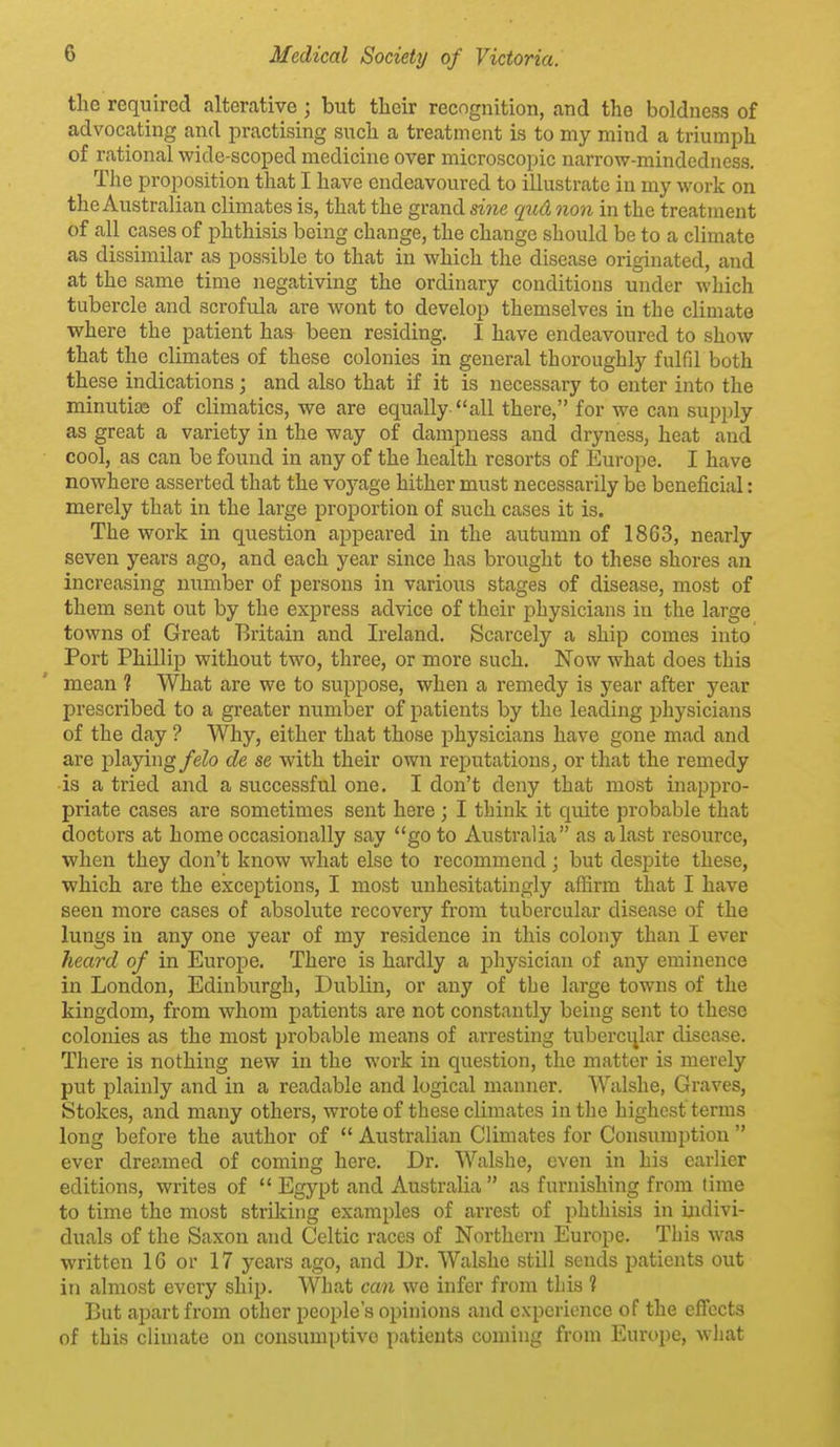 the required alterative; but their recngnition, and the boldness of advocating and practising such a treatment is to my mind a triumph of rational wide-scoped medicine over microscopic narrow-mindedness. The proposition that I have endeavoured to illustrate in my work on the Australian climates is, that the grand sine qud non in the treatment of all cases of phthisis being change, the change should be to a climate as dissimilar as possible to that in which the disease originated, and at the same time negativing the ordinary conditions under which tubercle and scrofula are wont to develop themselves in the climate where the patient has been residing. I have endeavoured to show that the climates of these colonies in general thoroughly fulfil both these indications ; and also that if it is necessary to enter into the minutiiB of climatics, we are equally all there, for we can supply as great a variety in the way of dampness and dryness, heat and cool, as can be found in any of the health resorts of Europe. I have nowhere asserted that the voyage hither must necessarily be beneficial: merely that in the large proportion of such cases it is. The work in question appeared in the autumn of 1863, nearly seven years ago, and each year since has brought to these shores an increasing number of persons in various stages of disease, most of them sent out by the express advice of their physicians in the large towns of Great Britain and Ireland. Scarcely a ship comes into Port Phillip without two, three, or more such. Now what does this mean 1 What are we to suppose, when a remedy is year after year prescribed to a greater number of patients by the leading physicians of the day ? Why, either that those physicians have gone mad and are playing felo de se with their own rejiutations, or that the remedy is a tried and a successful one. I don't deny that most inappro- priate cases are sometimes sent here ; I think it qiute probable that doctors at home occasionally say go to Australia as a last resource, when they don't know what else to recommend; but despite these, which are the exceptions, I most unhesitatingly affirm that I have seen more cases of absolute recovery from tubercular disease of the lungs in any one year of my residence in this colony than I ever ?ieard of in Europe. There is hardly a physician of any eminence in London, Edinburgh, Dublin, or any of the large towns of the kingdom, from whom patients are not constantly being sent to these colonies as the most probable means of arresting tuberci^lar disease. There is nothing new in the work in question, the matter is merely put plainly and in a readable and logical manner. Walshe, Graves, Stokes, and many others, wrote of these climates in the highest terms long before the author of  Australian Climates for Consumption  ever dreamed of coming here. Dr. Walshe, even in his earlier editions, writes of  Egypt and Australia  as furnishing from time to time the most striking examples of arrest of phthisis in indivi- duals of the Saxon and Celtic races of Northern Europe. This was written 16 or 17 years ago, and Dr. Walshe still sends patients out in almost every ship. What can we infer from this t But apart from other people's opinions and experience of the effects of this climate on consumptive patients coming from Europe, what