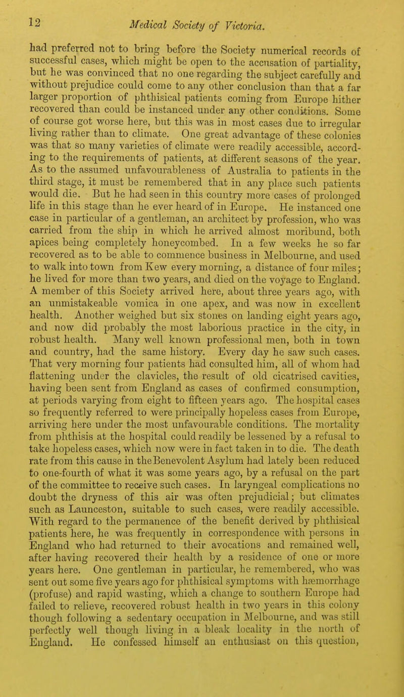 had preferred not to bring before the Society numerical records of successful cases, which might be open to the accusation of partiality, but he was convinced that no one regarding the subject carefully and without prejudice could come to any other conclusion than that a far larger proportion of phthisical patients coming from Europe hither recovered than could be instanced under any other conditions. Some of course got worse here, but this was in most cases due to irregular living rather than to climate. One great advantage of these colonies was that so many varieties of climate were readily accessible, accord- ing to the requirements of patients, at different seasons of the year. As to the assumed unfavourableness of Australia to patients in the third stage, it must be remembered that in any place such patients would die. But he had seen in this country more cases of prolonged life in this stage than he ever heard of in Europe. He instanced one case in particular of a gentleman, an architect by profession, who was carried from the ship in which he arrived almost moribund, both apices being completely honeycombed. In a few weeks he so far recovered as to be able to commence business in Melbourne, and used to walk into town from Kew every morning, a distance of four miles; he lived for more than two years, and died on the voyage to England. A member of this Society arrived here, about three years ago, with an unmistakeable vomica in one apex, and was now in excellent health. Another weighed but six stones on landing eight years ago, and now did probably the most laborious practice in the city, in robust health. Many well known professional men, both in town and country, had the same history. Every day he saw such cases. That very morning four patients had consulted him, all of whom had flattening under the clavicles, the result of old cicatrised cavities, having been sent from England as cases of confirmed consumption, at periods varying from eight to fifteen years ago. The hospital cases so frequently referred to were principally hopeless cases from Europe, arriving here under the most unfavourable conditions. The mortality from phthisis at the hospital could readily be lessened by a refusal to take hopeless cases, which now were in fact taken in to die. The death rate from this cause in the Benevolent Asylum had lately been reduced to one-fourth of what it was some years ago, by a refusal on the part of the committee to receive such cases. In laryngeal complications no doubt the dryness of this air was often prejudicial; but climates such as Launceston, suitable to such cases, were readily accessible. With regard to the permanence of the benefit derived by phthisical patients here, he was frequently in correspondence with persons in England who had returned to their avocations and remained well, after having recovered their health by a residence of one or more years here. One gentleman in particular, he remembered, who was sent out some five years ago for phthisical symptoms with ht^morrhage (profuse) and rapid wasting, which a change to southern Europe had failed to relieve, recovered robust health in two years in this colony though following a sedentary occupation in Melbourne, and was still perfectly well though living in a bleak locality in the north of England. He confessed himself an enthusiast on this question,