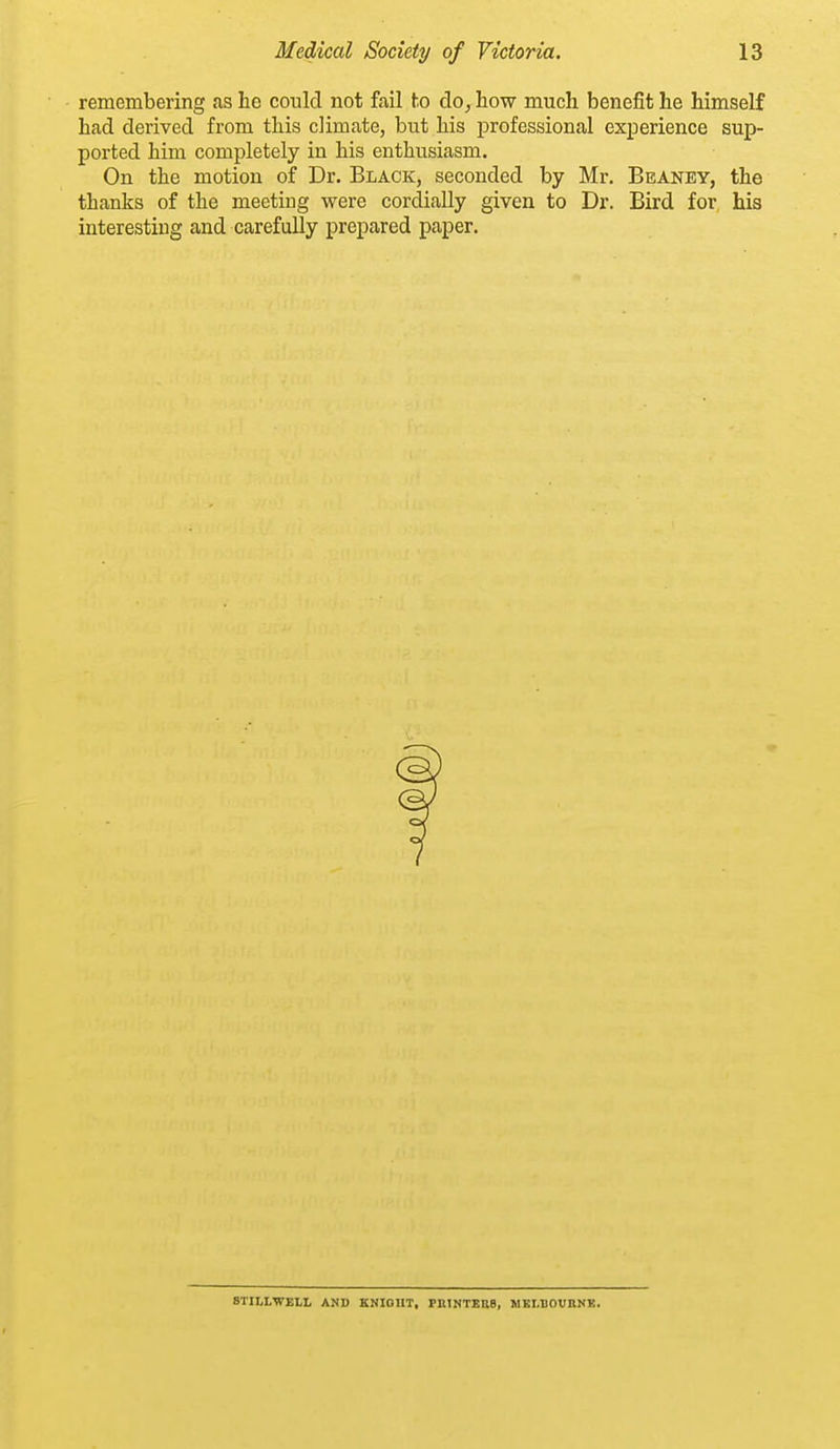 remembering as he could not fail to do, how much benefit he himself had derived from this climate, but his professional experience sup- ported him completely in his enthusiasm. On the motion of Dr. Black, seconded by Mr. Beaney, the thanks of the meeting were cordially given to Dr. Bird for his interesting and carefully prepared paper. STILL-WELL AND KNIOUT, PKTNTEBB, WKLBOVnNK.