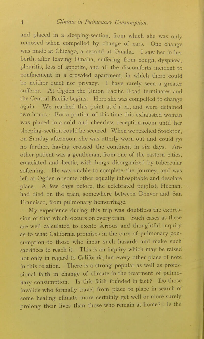 and placed in a sleeping-section, from which she was only removed when compelled by change of cars. One change was made at Chicago, a second at Omaha. I saw her in her berth, after leaving Omaha, suffering from cough, dyspnoea, pleuritis, loss of appetite, and all the discomforts incident to confinement in a crowded apartment, in which there could be neither quiet nor privacy. I have rarely seen a greater sufferer. At Ogden the Union Pacific Road terminates and the Central Pacific begins. Here she was compelled to change again. We reached this point at 6 p. m., and were detained two hours. For a portion of this time this exhausted woman was placed in a cold and cheerless reception-room until her sleeping-section could be secured. When we reached Stockton, on Sunday afternoon, she was utterly worn out and could go no further, having crossed the continent in six days. An- other patient was a gentleman, from one of the eastern cities, emaciated and hectic, with lungs disorganized by tubercular softening. He was unable to complete the journey, and was left at Ogden or some other equally inhospitable and desolate place. A few days before, the celebrated pugilist, Heenan, had died on the train, somewhere between Denver and San Francisco, from pulmonary hemorrhage. My experience during this trip was doubtless the expres- sion of that which occurs on every train. Such cases as these are well calculated to excite serious and thoughtful inquiry as to what California promises in the cure of pulmonary con- sumption-to those who incur such hazards and make such sacrifices to reach it. This is an inquiry which may be raised not only in regard to California, but every other place of note in this relation. There is a strong popular as well as profes- sional faith in change of climate in the treatment of pulmo- nary consumption. Is this faith founded in fact? Do those invalids who formally travel from place to place in search of some healing climate more certainly get well or more surely prolong their lives than those who remain at home? Is the