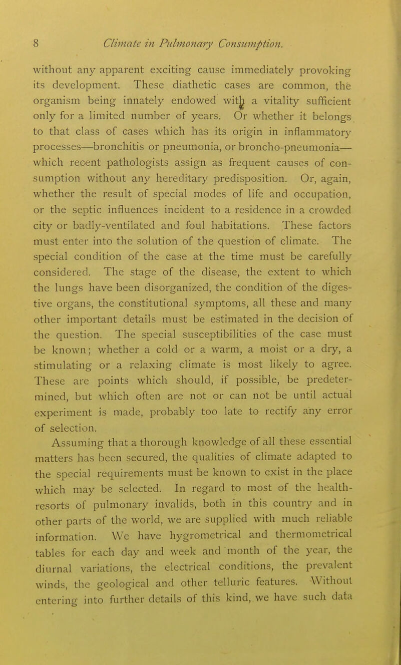 without any apparent exciting cause immediately provoking its development. These diathetic cases are common, the organism being innately endowed witj^ a vitality sufficient only for a limited number of years. Or whether it belongs to that class of cases which has its origin in inflammatory processes—bronchitis or pneumonia, or broncho-pneumonia— which recent pathologists assign as frequent causes of con- sumption without any hereditary predisposition. Or, again, whether the result of special modes of life and occupation, or the septic influences incident to a residence in a crowded city or badly-ventilated and foul habitations. These factors must enter into the solution of the question of climate. The special condition of the case at the time must be carefully considered. The stage of the disease, the extent to which the lungs have been disorganized, the condition of the diges- tive organs, the constitutional symptoms, all these and many other important details must be estimated in the decision of the question. The special susceptibilities of the case must be known; whether a cold or a warm, a moist or a dry, a stimulating or a relaxing climate is most likely to agree. These are points which should, if possible, be predeter- mined, but which often are not or can not be until actual experiment is made, probably too late to rectify any error of selection. Assuming that a thorough knowledge of all these essential matters has been secured, the qualities of climate adapted to the special requirements must be known to exist in the place which may be selected. In regard to most of the health- resorts of pulmonary invalids, both in this country and in other parts of the world, we are supplied with much reliable information. We have hygrometrical and thermometrical tables for each day and week and month of the year, the diurnal variations, the electrical conditions, the prevalent winds, the geological and other telluric features. Without entering into further details of this kind, we have such data