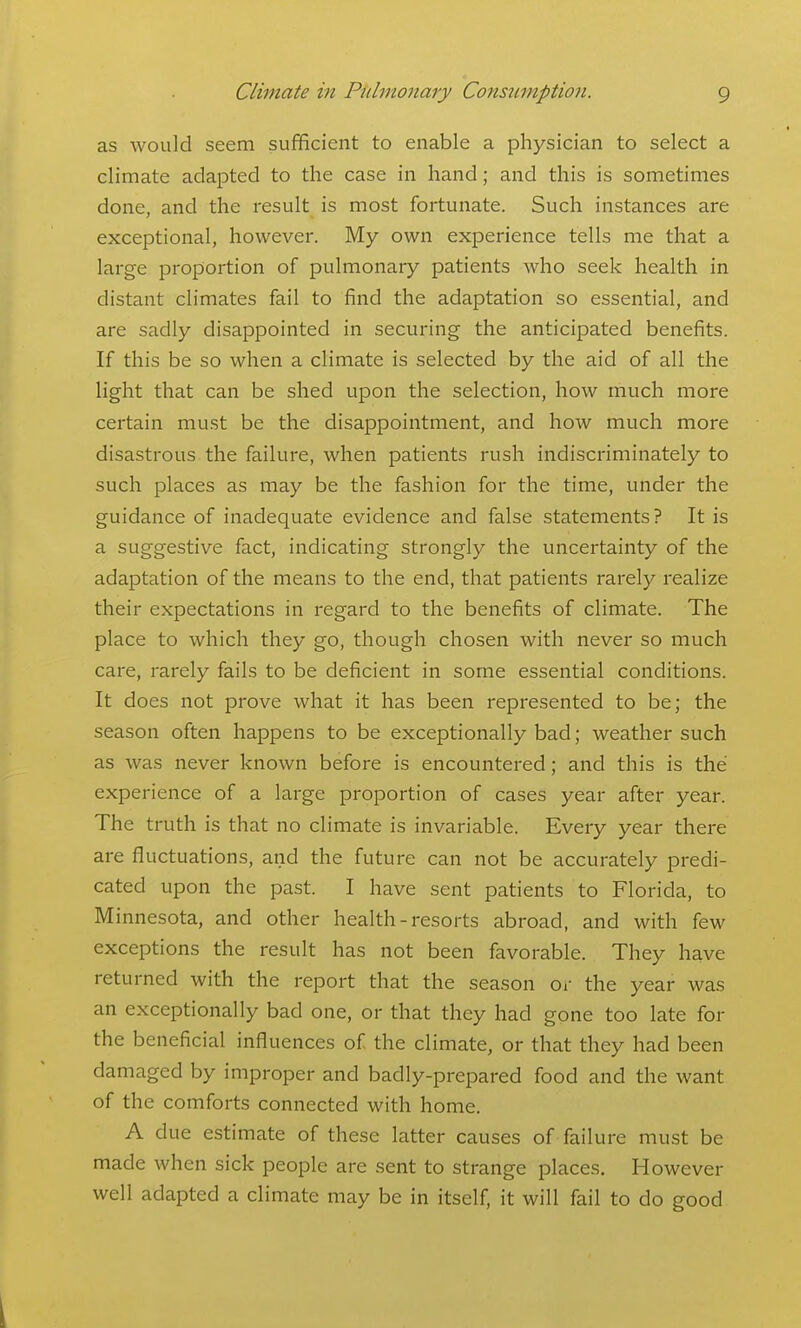 as would seem sufficient to enable a physician to select a climate adapted to the case in hand; and this is sometimes done, and the result is most fortunate. Such instances are exceptional, however. My own experience tells me that a large proportion of pulmonary patients who seek health in distant climates fail to find the adaptation so essential, and are sadly disappointed in securing the anticipated benefits. If this be so when a climate is selected by the aid of all the light that can be shed upon the selection, how much more certain must be the disappointment, and how much more disastrous the failure, when patients rush indiscriminately to such places as may be the fashion for the time, under the guidance of inadequate evidence and false statements? It is a suggestive fact, indicating strongly the uncertainty of the adaptation of the means to the end, that patients rarely realize their expectations in regard to the benefits of climate. The place to which they go, though chosen with never so much care, rarely fails to be deficient in some essential conditions. It does not prove what it has been represented to be; the season often happens to be exceptionally bad; weather such as was never known before is encountered; and this is the experience of a large proportion of cases year after year. The truth is that no climate is invariable. Every year there are fluctuations, and the future can not be accurately predi- cated upon the past. I have sent patients to Florida, to Minnesota, and other health-resorts abroad, and with few exceptions the result has not been favorable. They have returned with the report that the season oi the year was an exceptionally bad one, or that they had gone too late for the beneficial influences of the climate, or that they had been damaged by improper and badly-prepared food and the want of the comforts connected with home. A due estimate of these latter causes of failure must be made when sick people are sent to strange places. However well adapted a climate may be in itself, it will fail to do good