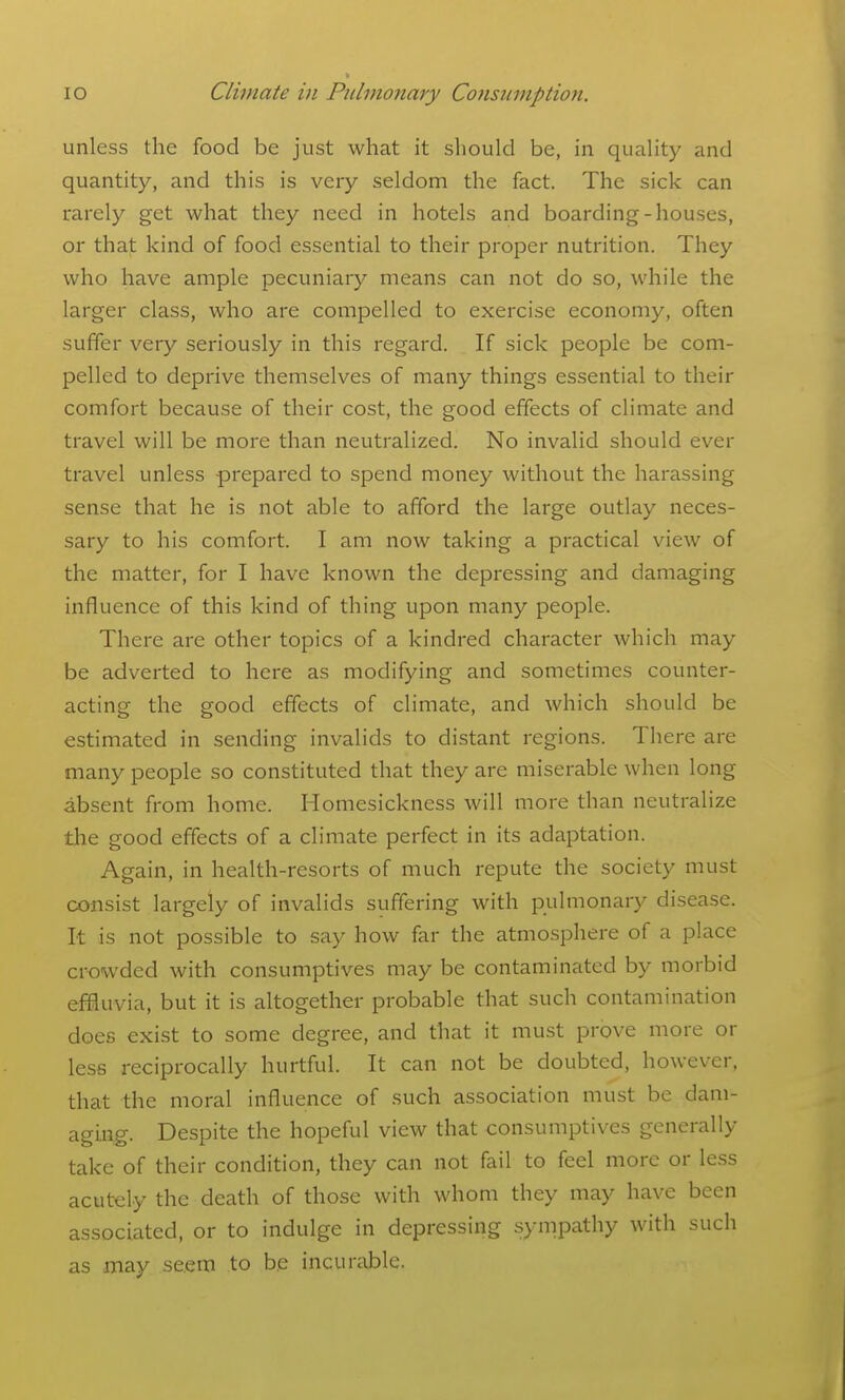 unless the food be just what it should be, in quality and quantity, and this is very seldom the fact. The sick can rarely get what they need in hotels and boarding-houses, or that kind of food essential to their proper nutrition. They who have ample pecuniary means can not do so, while the larger class, who are compelled to exercise economy, often suffer very seriously in this regard. If sick people be com- pelled to deprive themselves of many things essential to their comfort because of their cost, the good effects of climate and travel will be more than neutralized. No invalid should ever travel unless prepared to spend money without the harassing sense that he is not able to afford the large outlay neces- sary to his comfort. I am now taking a practical view of the matter, for I have known the depressing and damaging influence of this kind of thing upon many people. There are other topics of a kindred character which may be adverted to here as modifying and sometimes counter- acting the good effects of climate, and which should be estimated in sending invalids to distant regions. There are many people so constituted that they are miserable when long absent from home. Homesickness will more than neutralize the good effects of a climate perfect in its adaptation. Again, in health-resorts of much repute the society must consist largely of invalids suffering with pulmonary disease. It is not possible to say how far the atmosphere of a place crowded with consumptives may be contaminated by morbid effluvia, but it is altogether probable that such contamination does exist to some degree, and that it must prove more or less reciprocally hurtful. It can not be doubted, however, that the moral influence of such association must be dam- aging. Despite the hopeful view that consumptives generally take of their condition, they can not fail to feel more or less acutely the death of those with whom they may have been associated, or to indulge in depressing sympathy with such as may seem to be incurable.