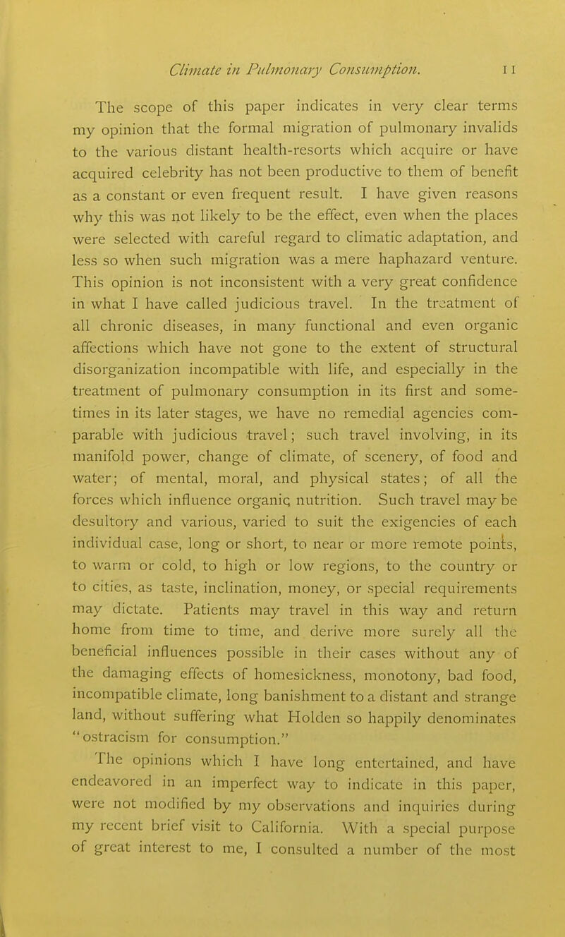 The scope of this paper indicates in very clear terms my opinion that the formal migration of pulmonary invalids to the various distant health-resorts which acquire or have acquired celebrity has not been productive to them of benefit as a constant or even frequent result. I have given reasons why this was not likely to be the effect, even when the places were selected with careful regard to climatic adaptation, and less so when such migration was a mere haphazard venture. This opinion is not inconsistent with a very great confidence in what I have called judicious travel. In the treatment of all chronic diseases, in many functional and even organic affections which have not gone to the extent of structural disorganization incompatible with life, and especially in the treatment of pulmonary consumption in its first and some- times in its later stages, we have no remedial agencies com- parable with judicious travel; such travel involving, in its manifold power, change of climate, of scenery, of food and water; of mental, moral, and physical states; of all the forces which influence organiq nutrition. Such travel maybe desultory and various, varied to suit the exigencies of each individual case, long or short, to near or more remote points, to warm or cold, to high or low regions, to the country or to cities, as taste, inclination, money, or special requirements may dictate. Patients may travel in this way and return home from time to time, and derive more surely all the beneficial influences possible in their cases without any of the damaging effects of homesickness, monotony, bad food, incompatible climate, long banishment to a distant and strange land, without suffering what Holden so happily denominates ostracism for consumption. The opinions which I have long entertained, and have endeavored in an imperfect way to indicate in this paper, were not modified by my observations and inquiries during my recent brief visit to California. With a special purpose