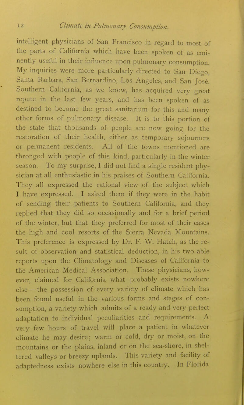 intelligent physicians of San Francisco in regard to most of the parts of California which have been spoken of as emi- nently useful in their influence upon pulmonary consumption. My inquiries were more particularly directed to San Diego, Santa Barbara, San Bernardino, Los Angeles, and San Jose. Southern California, as we know, has acquired very great repute in the last few years, and has been spoken of as destined to become the great sanitarium for this and many other forms of pulmonary disease. It is to this portion of the state that thousands of people are now going for the restoration of their health, either as temporary sojourners or permanent residents. All of the towns mentioned are thronged with people of this kind, particularly in the winter season. To my surprise, I did not find a single resident phy- sician at all enthusiastic in his praises of Southern California. They all expressed the rational view of the subject which I have expressed. I asked them if they were in the habit of sending their patients to Southern California, and they replied that they did so occasionally and for a brief period of the winter, but that they preferred for most of their cases the high and cool resorts of the Sierra Nevada Mountains. This preference is expressed by Dr. F. W. Hatch, as the re- sult of observation and statistical deduction, in his two able reports upon the Climatology and Diseases of California to the American Medical Association. These physicians, how- ever, claimed for California what probably exists nowhere else — the possession of every variety of climate which has been found useful in the various forms and stages of con- sumption, a variety which admits of a ready and very perfect adaptation to individual peculiarities and requirements. A very few hours of travel will place a patient in whatever climate he may desire; warm or cold, dry or moist, on the mountains or the plains, inland or on the sea-shore, in shel- tered valleys or breezy uplands. This variety and facility of adaptedness exists nowhere else in this country. In Florida