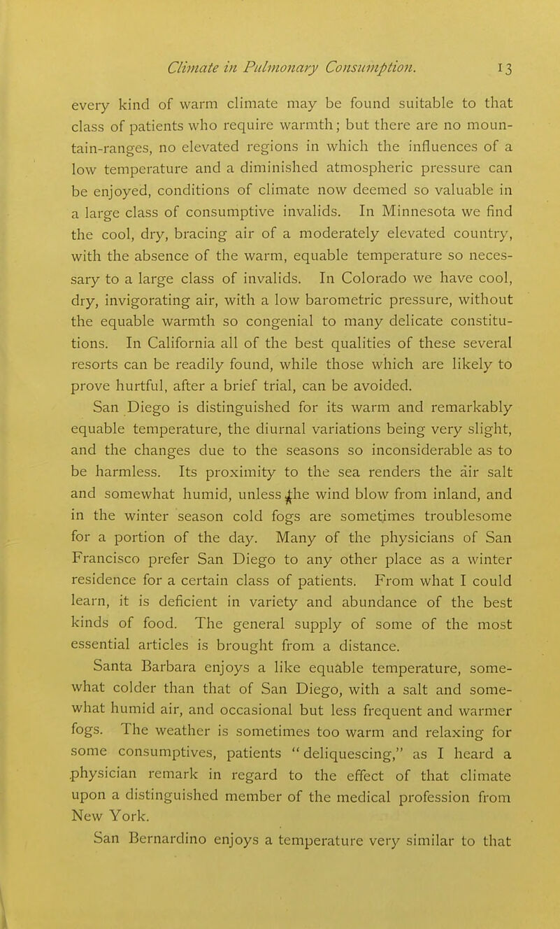 every kind of warm climate may be found suitable to that class of patients who require warmth; but there are no moun- tain-ranges, no elevated regions in which the influences of a low temperature and a diminished atmospheric pressure can be enjoyed, conditions of climate now deemed so valuable in a large class of consumptive invalids. In Minnesota we find the cool, dry, bracing air of a moderately elevated country, with the absence of the warm, equable temperature so neces- sary to a large class of invalids. In Colorado we have cool, dry, invigorating air, with a low barometric pressure, without the equable warmth so congenial to many delicate constitu- tions. In California all of the best qualities of these several resorts can be readily found, while those which are likely to prove hurtful, after a brief trial, can be avoided. San Diego is distinguished for its warm and remarkably equable temperature, the diurnal variations being very slight, and the changes due to the seasons so inconsiderable as to be harmless. Its proximity to the sea renders the air salt and somewhat humid, unless ^he wind blow from inland, and in the winter season cold fogs are sometimes troublesome for a portion of the day. Many of the physicians of San Francisco prefer San Diego to any other place as a winter residence for a certain class of patients. From what I could learn, it is deficient in variety and abundance of the best kinds of food. The general supply of some of the most essential articles is brought from a distance. Santa Barbara enjoys a like equable temperature, some- what colder than that of San Diego, with a salt and some- what humid air, and occasional but less frequent and warmer fogs. The weather is sometimes too warm and relaxing for some consumptives, patients deliquescing, as I heard a .physician remark in regard to the effect of that climate upon a distinguished member of the medical profession from New York. San Bernardino enjoys a temperature very similar to that